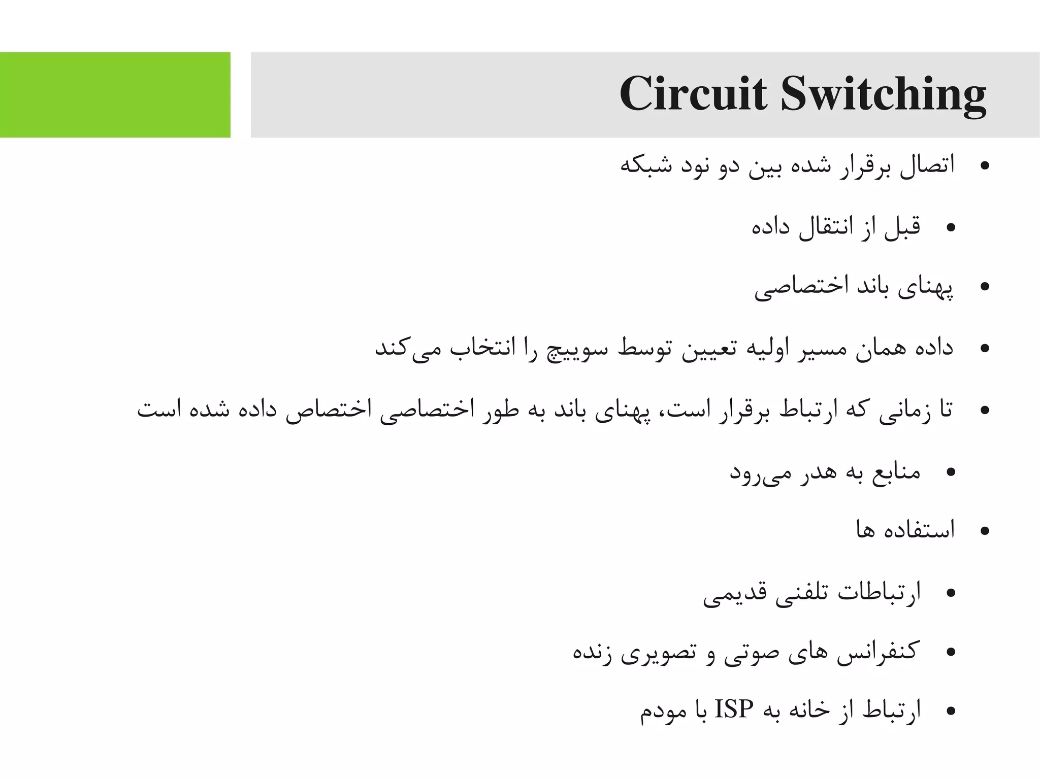 Circuit Switching
●‫شبکه‬ ‫نود‬ ‫دو‬ ‫بین‬ ‫شده‬ ‫برقرار‬ ‫اتصال‬
●‫داده‬ ‫انتقال‬ ‫از‬ ‫قبل‬
●‫اختصاصی‬ ‫باند‬ ‫پهنای‬
●‫یکند‬‌‫ه‬ ‫یم‬ ‫انتخاب‬ ‫را‬ ‫سوییچ‬ ‫توسط‬ ‫تعیین‬ ‫اولیه‬ ‫یمسیر‬ ‫اهمان‬ ‫داده‬
●‫است‬ ‫شده‬ ‫داده‬ ‫اختصاص‬ ‫اختصاصی‬ ‫طور‬ ‫به‬ ‫باند‬ ‫پهنای‬ ،‫است‬ ‫برقرار‬ ‫ارتباط‬ ‫که‬ ‫زیمانی‬ ‫تا‬
●‫یرود‬‌‫ه‬ ‫یم‬ ‫اهدر‬ ‫به‬ ‫یمنابع‬
●‫اها‬ ‫استفاده‬
●‫قدیمی‬ ‫تلفنی‬ ‫ارتباطات‬
●‫زنده‬ ‫تصویری‬ ‫و‬ ‫صوتی‬ ‫اهای‬ ‫کنفرانس‬
●‫به‬ ‫خانه‬ ‫از‬ ‫ارتباط‬ISP‫یمودم‬ ‫با‬
 