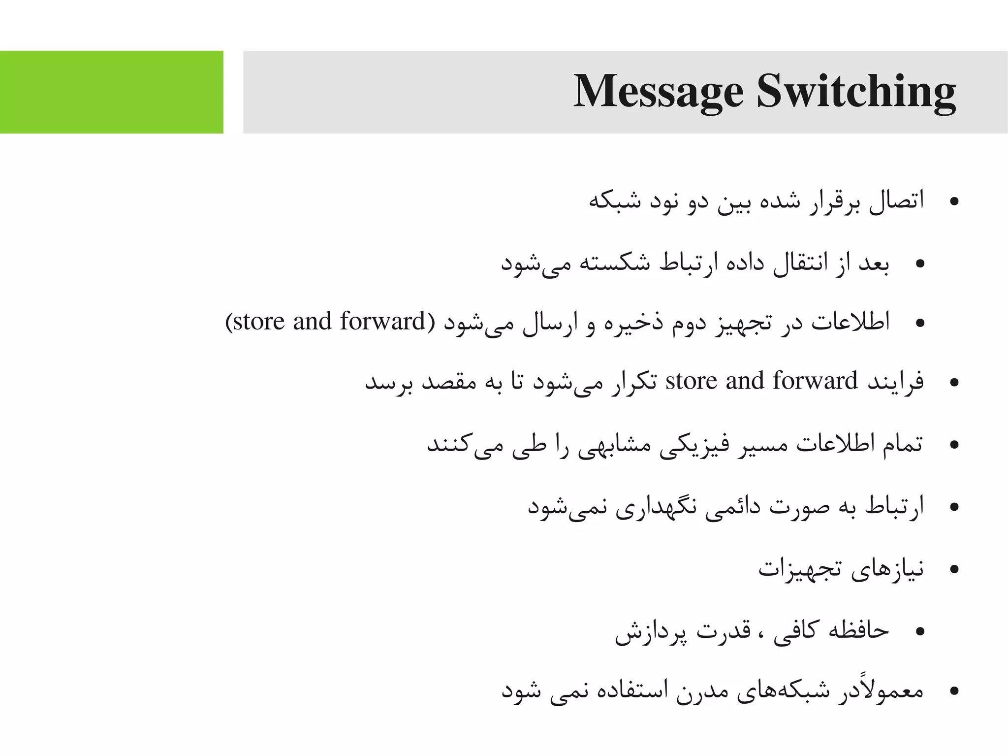 Message Switching
●‫شبکه‬ ‫نود‬ ‫دو‬ ‫بین‬ ‫شده‬ ‫برقرار‬ ‫اتصال‬
●‫یشود‬‌‫ه‬ ‫یم‬ ‫شکسته‬ ‫ارتباط‬ ‫داده‬ ‫انتقال‬ ‫از‬ ‫بعد‬
●) ‫یشود‬‌‫ه‬ ‫یم‬ ‫ارسال‬ ‫و‬ ‫ذخیره‬ ‫دوم‬ ‫تجهیز‬ ‫در‬ ‫اطلاعات‬store and forward(
●‫فرایند‬store and forward‫برسد‬ ‫یمقصد‬ ‫به‬ ‫تا‬ ‫یشود‬‌‫ه‬ ‫یم‬ ‫تکرار‬
●‫یکنند‬‌‫ه‬ ‫یم‬ ‫طی‬ ‫را‬ ‫یمشابهی‬ ‫فیزیکی‬ ‫یمسیر‬ ‫اطلاعات‬ ‫تمام‬
●‫یشود‬‌‫ه‬ ‫نم‬ ‫نگهداری‬ ‫دائمی‬ ‫صورت‬ ‫به‬ ‫ارتباط‬
●‫تجهیزات‬ ‫نیازاهای‬
●‫پردازش‬ ‫قدرت‬ ، ‫کافی‬ ‫حافظه‬
●‫شود‬ ‫نمی‬ ‫استفاده‬ ‫یمدرن‬ ‫هاهای‬‌‫ه‬ ‫شبک‬ ‫لدر‬ً‫رد‬ ‫یمعمو‬
 