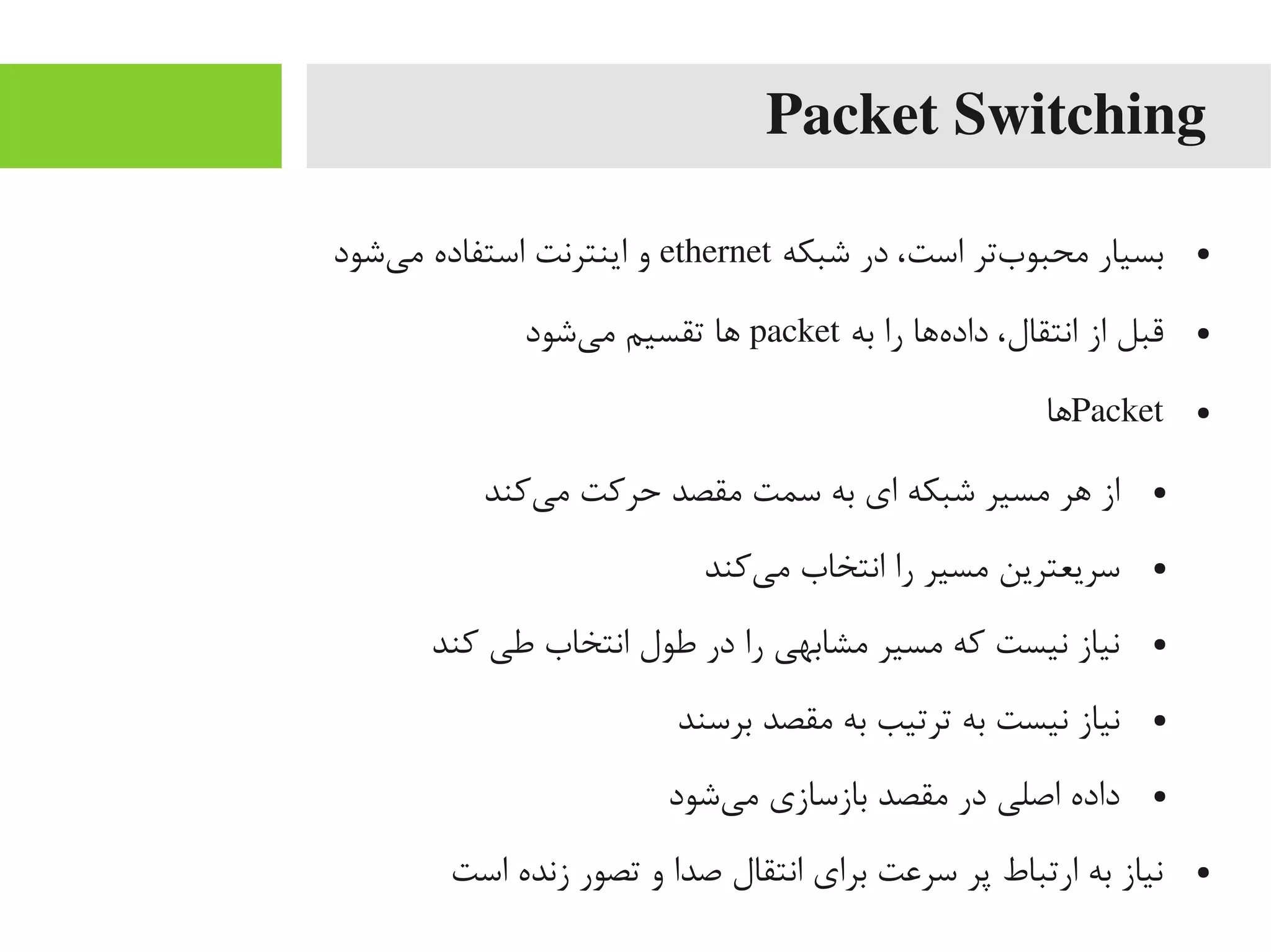 Packet Switching
●‫شبکه‬ ‫در‬ ،‫است‬ ‫بتر‬‌‫ه‬ ‫یمحبو‬ ‫بسیار‬ethernet‫یشود‬‌‫ه‬ ‫یم‬ ‫استفاده‬ ‫اینترنت‬ ‫و‬
●‫به‬ ‫را‬ ‫هاها‬‌‫ه‬ ‫داد‬ ،‫انتقال‬ ‫از‬ ‫قبل‬packet‫یشود‬‌‫ه‬ ‫یم‬ ‫تقسیم‬ ‫اها‬
●Packet‫اها‬
●‫یکند‬‌‫ه‬ ‫یم‬ ‫حرکت‬ ‫یمقصد‬ ‫سمت‬ ‫به‬ ‫ای‬ ‫شبکه‬ ‫یمسیر‬ ‫اهر‬ ‫از‬
●‫یکند‬‌‫ه‬ ‫یم‬ ‫انتخاب‬ ‫را‬ ‫یمسیر‬ ‫سریعترین‬
●‫کند‬ ‫طی‬ ‫انتخاب‬ ‫طول‬ ‫در‬ ‫را‬ ‫یمشابهی‬ ‫یمسیر‬ ‫که‬ ‫نیست‬ ‫نیاز‬
●‫برسند‬ ‫یمقصد‬ ‫به‬ ‫ترتیب‬ ‫به‬ ‫نیست‬ ‫نیاز‬
●‫یشود‬‌‫ه‬ ‫یم‬ ‫بازسازی‬ ‫یمقصد‬ ‫در‬ ‫اصلی‬ ‫داده‬
●‫است‬ ‫زنده‬ ‫تصور‬ ‫و‬ ‫صدا‬ ‫انتقال‬ ‫برای‬ ‫سراعت‬ ‫پر‬ ‫ارتباط‬ ‫به‬ ‫نیاز‬
 