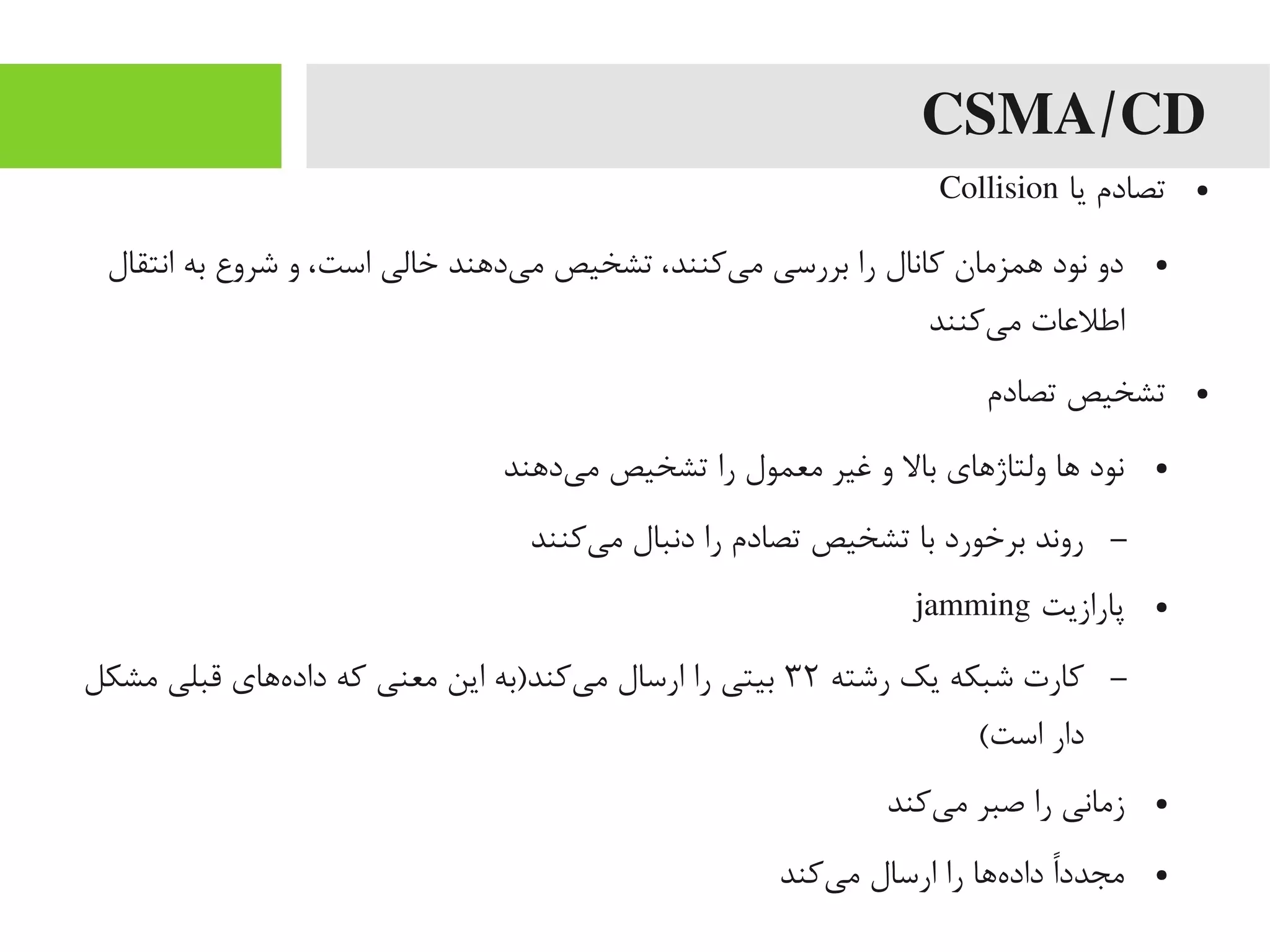 CSMA/CD
●‫یا‬ ‫تصادم‬Collision
●‫انتقال‬ ‫به‬ ‫شروع‬ ‫و‬ ،‫است‬ ‫خالی‬ ‫یداهند‬‌‫ه‬ ‫یم‬ ‫تشخیص‬ ،‫یکنند‬‌‫ه‬ ‫یم‬ ‫بررسی‬ ‫را‬ ‫کانال‬ ‫اهمزیمان‬ ‫نود‬ ‫دو‬
‫یکنند‬‌‫ه‬ ‫یم‬ ‫اطلاعات‬
●‫تصادم‬ ‫تشخیص‬
●‫یداهند‬‌‫ه‬ ‫یم‬ ‫تشخیص‬ ‫را‬ ‫یمعمول‬ ‫غیر‬ ‫و‬ ‫بال‬ ‫ولتاژاهای‬ ‫اها‬ ‫نود‬
–‫یکنند‬‌‫ه‬ ‫یم‬ ‫دنبال‬ ‫را‬ ‫تصادم‬ ‫تشخیص‬ ‫با‬ ‫برخورد‬ ‫روند‬
●‫پارازیت‬jamming
–‫رشته‬ ‫یک‬ ‫شبکه‬ ‫کارت‬۳۲‫یمشکل‬ ‫قبلی‬ ‫هاهای‬‌‫ه‬ ‫داد‬ ‫که‬ ‫یمعنی‬ ‫این‬ ‫یکند)به‬‌‫ه‬ ‫یم‬ ‫ارسال‬ ‫را‬ ‫بیتی‬
(‫است‬ ‫دار‬
●‫یکند‬‌‫ه‬ ‫یم‬ ‫صبر‬ ‫را‬ ‫زیمانی‬
●‫یکند‬‌‫ه‬ ‫یم‬ ‫ارسال‬ ‫را‬ ‫هاها‬‌‫ه‬ ‫داد‬ ‫ا‬ً‫رد‬‫د‬‫یمجد‬
 