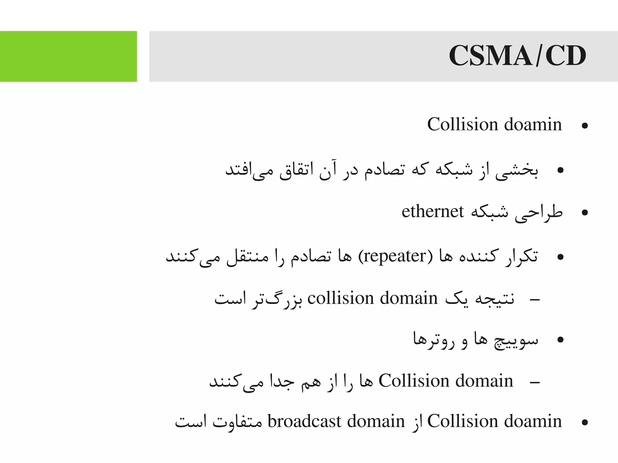 CSMA/CD
●Collision doamin
●‫یافتد‬‌‫ه‬ ‫یم‬ ‫اتقاق‬ ‫آن‬ ‫در‬ ‫تصادم‬ ‫که‬ ‫شبکه‬ ‫از‬ ‫بخشی‬
●‫شبکه‬ ‫طراحی‬ethernet
●) ‫اها‬ ‫کننده‬ ‫تکرار‬repeater‫یکنند‬‌‫ه‬ ‫یم‬ ‫یمنتقل‬ ‫را‬ ‫تصادم‬ ‫اها‬ (
–‫یک‬ ‫نتیجه‬collision domain‫است‬ ‫گتر‬‌‫ه‬ ‫بزر‬
●‫روتراها‬ ‫و‬ ‫اها‬ ‫سوییچ‬
–Collision domain‫یکنند‬‌‫ه‬ ‫یم‬ ‫جدا‬ ‫اهم‬ ‫از‬ ‫را‬ ‫اها‬
●Collision doamin‫از‬broadcast domain‫است‬ ‫یمتفاوت‬
 