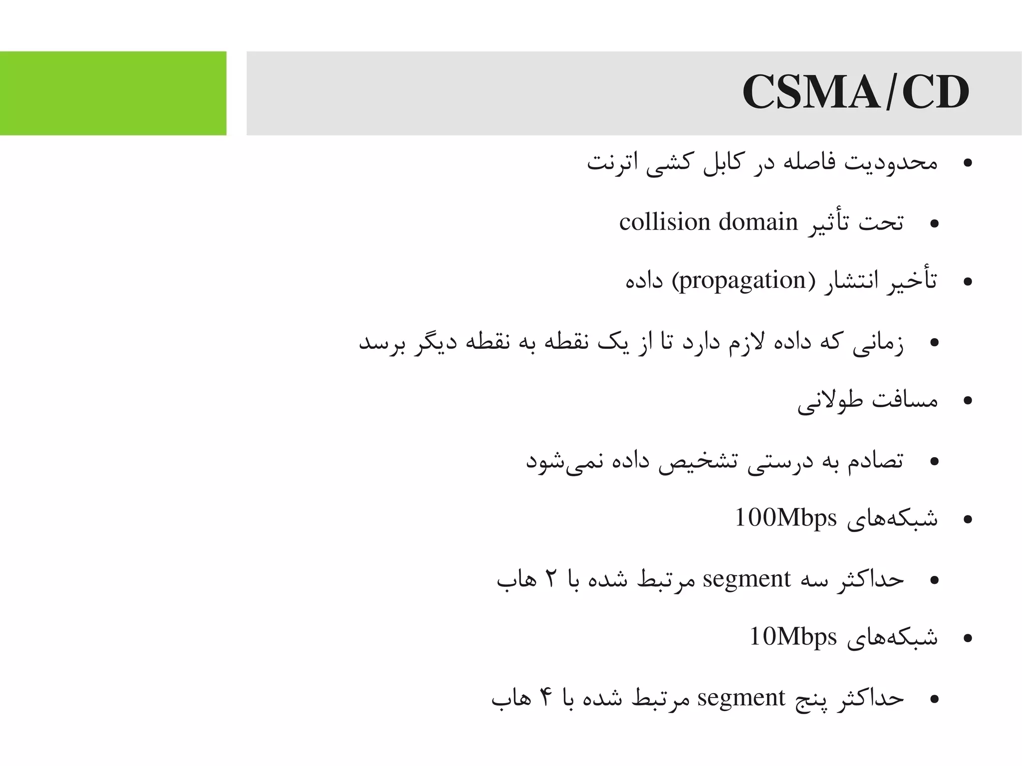 CSMA/CD
●‫اترنت‬ ‫کشی‬ ‫کابل‬ ‫در‬ ‫فاصله‬ ‫یمحدودیت‬
●‫تأثیر‬ ‫تحت‬collision domain
●) ‫انتشار‬ ‫تأخیر‬propagation‫داده‬ (
●‫برسد‬ ‫دیگر‬ ‫نقطه‬ ‫به‬ ‫نقطه‬ ‫یک‬ ‫از‬ ‫تا‬ ‫دارد‬ ‫لزم‬ ‫داده‬ ‫که‬ ‫زیمانی‬
●‫طولنی‬ ‫یمسافت‬
●‫یشود‬‌‫ه‬ ‫نم‬ ‫داده‬ ‫تشخیص‬ ‫درستی‬ ‫به‬ ‫تصادم‬
●‫هاهای‬‌‫ه‬ ‫شبک‬100Mbps
●‫سه‬ ‫حداکثر‬segment‫با‬ ‫شده‬ ‫یمرتبط‬۲‫اهاب‬
●‫هاهای‬‌‫ه‬ ‫شبک‬10Mbps
●‫پنج‬ ‫حداکثر‬segment‫با‬ ‫شده‬ ‫یمرتبط‬۴‫اهاب‬
 