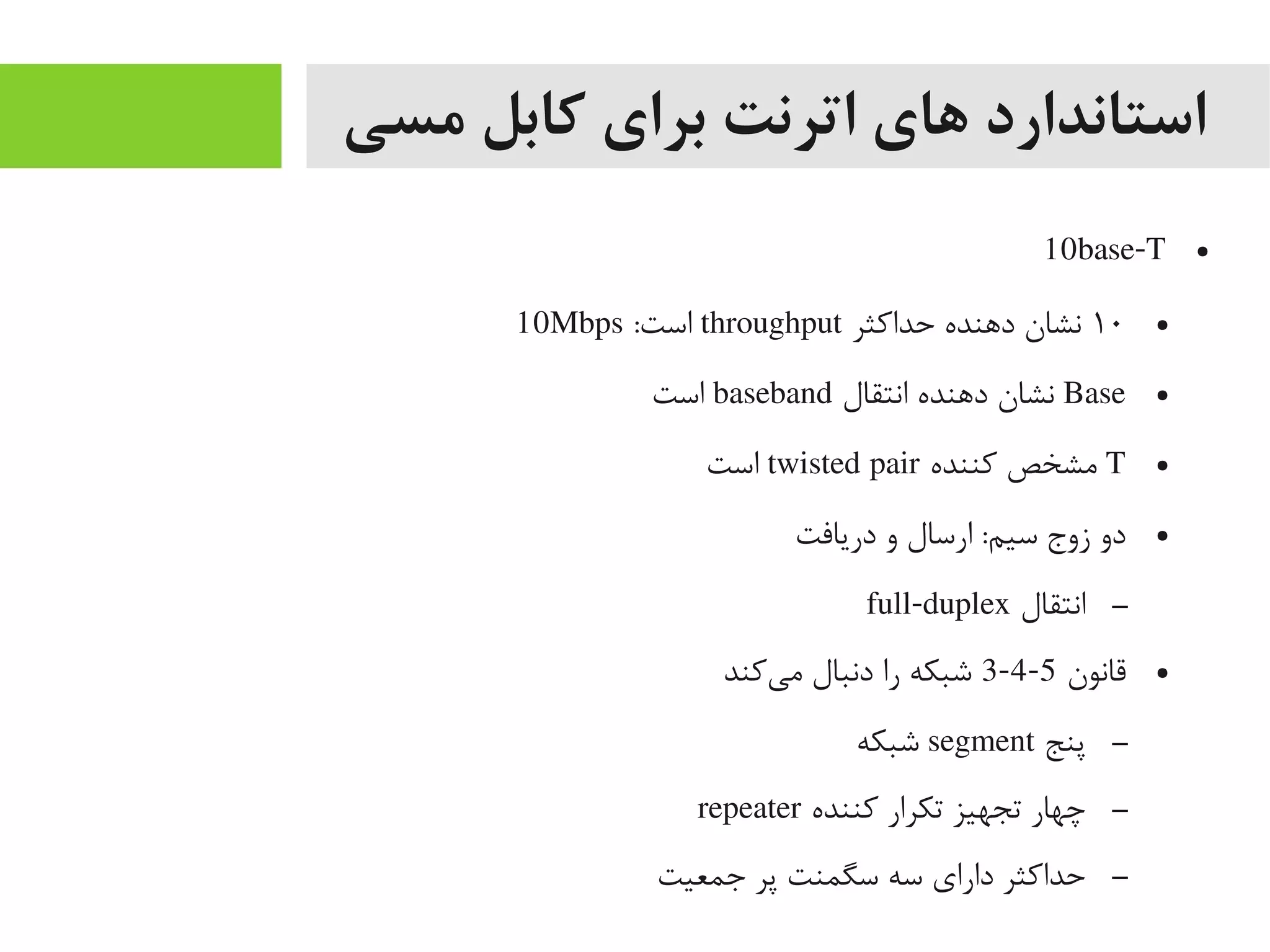 ‫مسی‬ ‫کابل‬ ‫برای‬ ‫اترنت‬ ‫های‬ ‫استاندارد‬
●10base-T
●۱۰‫حداکثر‬ ‫داهنده‬ ‫نشان‬throughput:‫است‬10Mbps
●Base‫انتقال‬ ‫داهنده‬ ‫نشان‬baseband‫است‬
●T‫کننده‬ ‫یمشخص‬twisted pair‫است‬
●‫دریافت‬ ‫و‬ ‫ارسال‬ :‫سیم‬ ‫زوج‬ ‫دو‬
–‫انتقال‬full-duplex
●‫قانون‬5-4-3‫یکند‬‌‫ه‬ ‫یم‬ ‫دنبال‬ ‫را‬ ‫شبکه‬
–‫پنج‬segment‫شبکه‬
–‫کننده‬ ‫تکرار‬ ‫تجهیز‬ ‫چهار‬repeater
–‫جمعیت‬ ‫پر‬ ‫سگمنت‬ ‫سه‬ ‫دارای‬ ‫حداکثر‬
 
