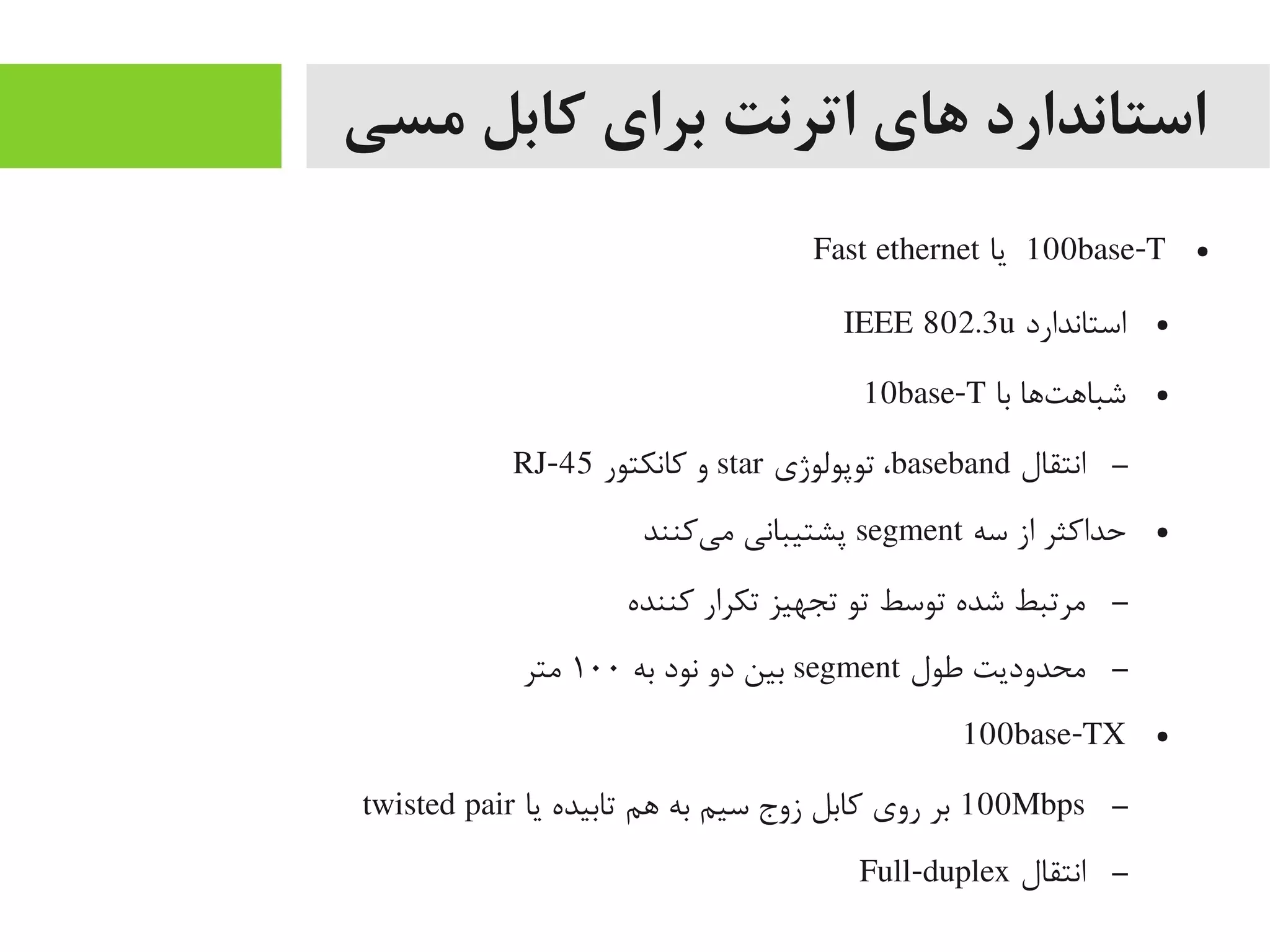 ‫مسی‬ ‫کابل‬ ‫برای‬ ‫اترنت‬ ‫های‬ ‫استاندارد‬
●100base-T‫یا‬Fast ethernet
●‫استاندارد‬IEEE 802.3u
●‫با‬ ‫تاها‬‌‫ه‬ ‫شبااه‬10base-T
–‫انتقال‬baseband‫توپولوژی‬ ،star‫کانکتور‬ ‫و‬RJ-45
●‫سه‬ ‫از‬ ‫حداکثر‬segment‫یکنند‬‌‫ه‬ ‫یم‬ ‫پشتیبانی‬
–‫کننده‬ ‫تکرار‬ ‫تجهیز‬ ‫تو‬ ‫توسط‬ ‫شده‬ ‫یمرتبط‬
–‫طول‬ ‫یمحدودیت‬segment‫به‬ ‫نود‬ ‫دو‬ ‫بین‬۱۰۰‫یمتر‬
●100base-TX
–100Mbps‫یا‬ ‫تابیده‬ ‫اهم‬ ‫به‬ ‫سیم‬ ‫زوج‬ ‫کابل‬ ‫روی‬ ‫بر‬twisted pair
–‫انتقال‬Full-duplex
 