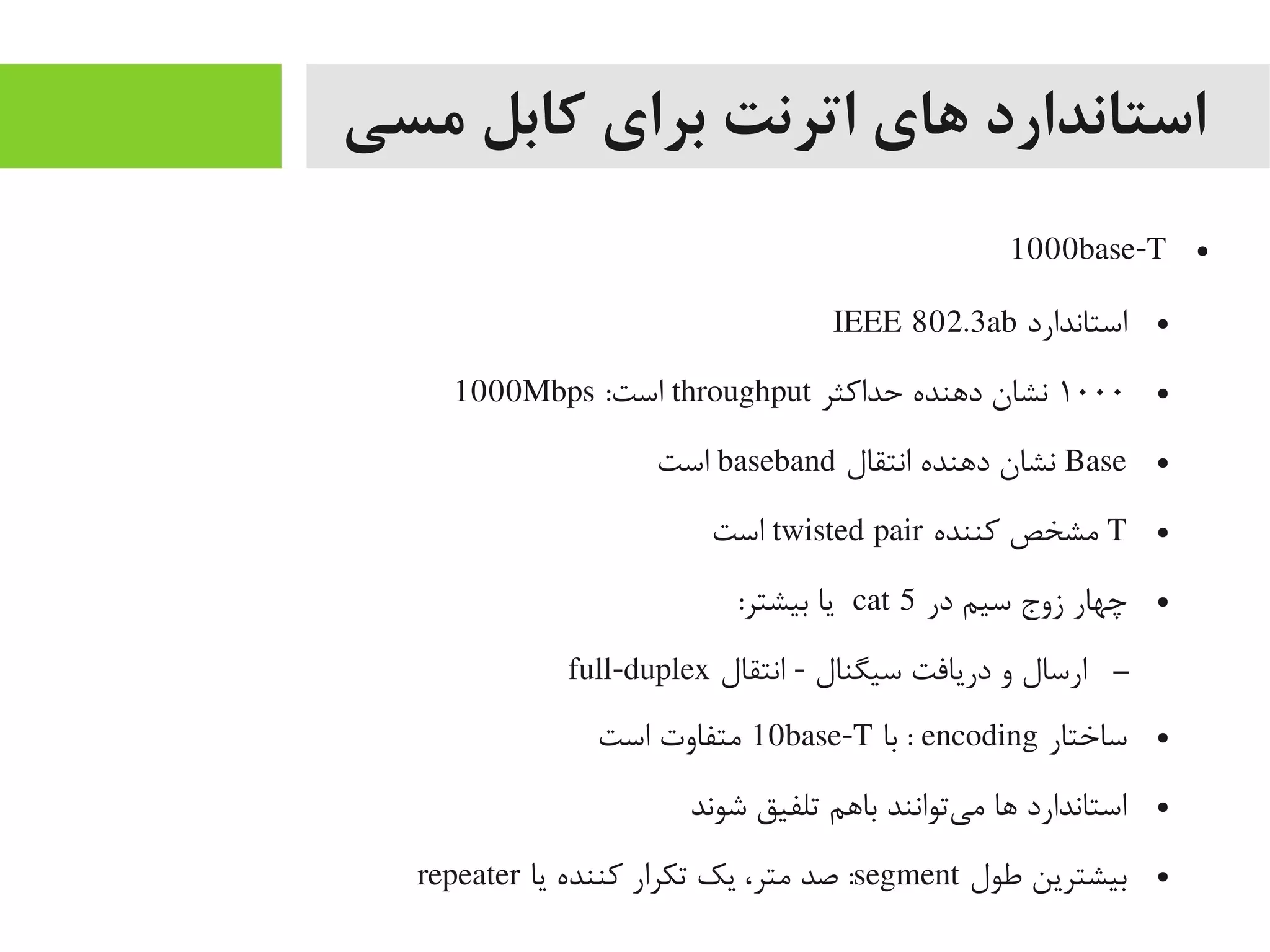 ‫مسی‬ ‫کابل‬ ‫برای‬ ‫اترنت‬ ‫های‬ ‫استاندارد‬
●1000base-T
●‫استاندارد‬IEEE 802.3ab
●۱۰۰۰‫حداکثر‬ ‫داهنده‬ ‫نشان‬throughput:‫است‬1000Mbps
●Base‫انتقال‬ ‫داهنده‬ ‫نشان‬baseband‫است‬
●T‫کننده‬ ‫یمشخص‬twisted pair‫است‬
●‫در‬ ‫سیم‬ ‫زوج‬ ‫چهار‬cat 5:‫بیشتر‬ ‫یا‬
–‫انتقال‬ - ‫سیگنال‬ ‫دریافت‬ ‫و‬ ‫ارسال‬full-duplex
●‫ساختار‬encoding‫با‬ :10base-T‫است‬ ‫یمتفاوت‬
●‫شوند‬ ‫تلفیق‬ ‫بااهم‬ ‫یتوانند‬‌‫ه‬ ‫یم‬ ‫اها‬ ‫استاندارد‬
●‫طول‬ ‫بیشترین‬segment‫یا‬ ‫کننده‬ ‫تکرار‬ ‫یک‬ ،‫یمتر‬ ‫صد‬ :repeater
 