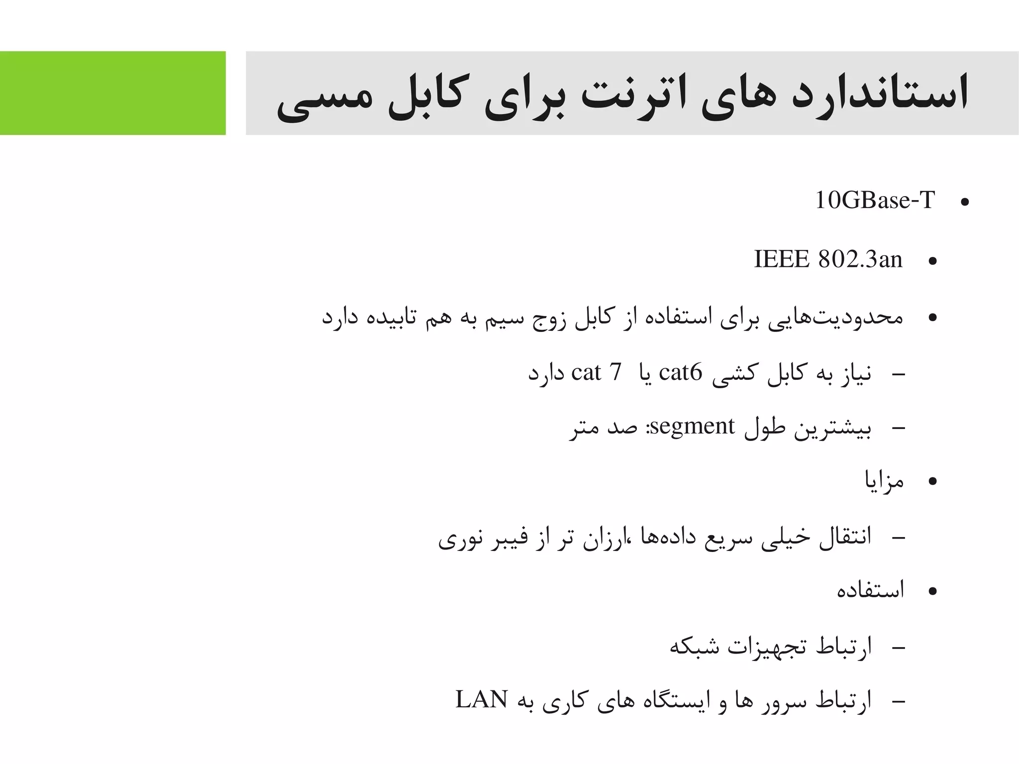 ‫مسی‬ ‫کابل‬ ‫برای‬ ‫اترنت‬ ‫های‬ ‫استاندارد‬
●10GBase-T
●IEEE 802.3an
●‫دارد‬ ‫تابیده‬ ‫اهم‬ ‫به‬ ‫سیم‬ ‫زوج‬ ‫کابل‬ ‫از‬ ‫استفاده‬ ‫برای‬ ‫تاهایی‬‌‫ه‬ ‫یمحدودی‬
–‫کشی‬ ‫کابل‬ ‫به‬ ‫نیاز‬cat6‫یا‬cat 7‫دارد‬
–‫طول‬ ‫بیشترین‬segment‫یمتر‬ ‫صد‬ :
●‫یمزایا‬
–‫نوری‬ ‫فیبر‬ ‫از‬ ‫تر‬ ‫،ارزان‬ ‫هاها‬‌‫ه‬ ‫داد‬ ‫سریع‬ ‫خیلی‬ ‫انتقال‬
●‫استفاده‬
–‫شبکه‬ ‫تجهیزات‬ ‫ارتباط‬
–‫به‬ ‫کاری‬ ‫اهای‬ ‫ایستگاه‬ ‫و‬ ‫اها‬ ‫سرور‬ ‫ارتباط‬LAN
 