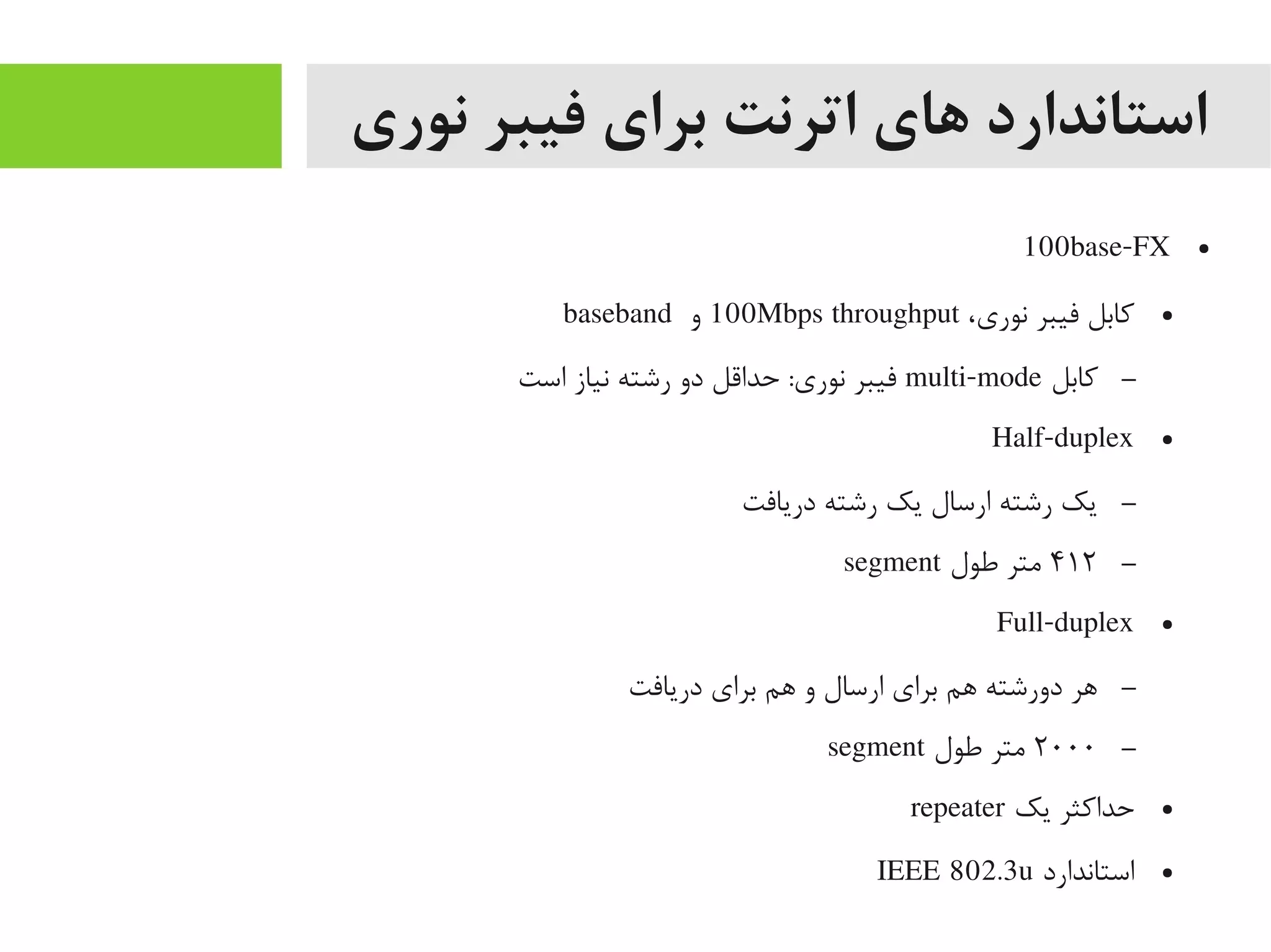 ‫نوری‬ ‫فیبر‬ ‫برای‬ ‫اترنت‬ ‫های‬ ‫استاندارد‬
●100base-FX
●،‫نوری‬ ‫فیبر‬ ‫کابل‬100Mbps throughput‫و‬baseband
–‫کابل‬multi-mode‫است‬ ‫نیاز‬ ‫رشته‬ ‫دو‬ ‫حداقل‬ :‫نوری‬ ‫فیبر‬
●Half-duplex
–‫دریافت‬ ‫رشته‬ ‫یک‬ ‫ارسال‬ ‫رشته‬ ‫یک‬
–۴۱۲‫طول‬ ‫یمتر‬segment
●Full-duplex
–‫دریافت‬ ‫برای‬ ‫اهم‬ ‫و‬ ‫ارسال‬ ‫برای‬ ‫اهم‬ ‫دورشته‬ ‫اهر‬
–۲۰۰۰‫طول‬ ‫یمتر‬segment
●‫یک‬ ‫حداکثر‬repeater
●‫استاندارد‬IEEE 802.3u
 