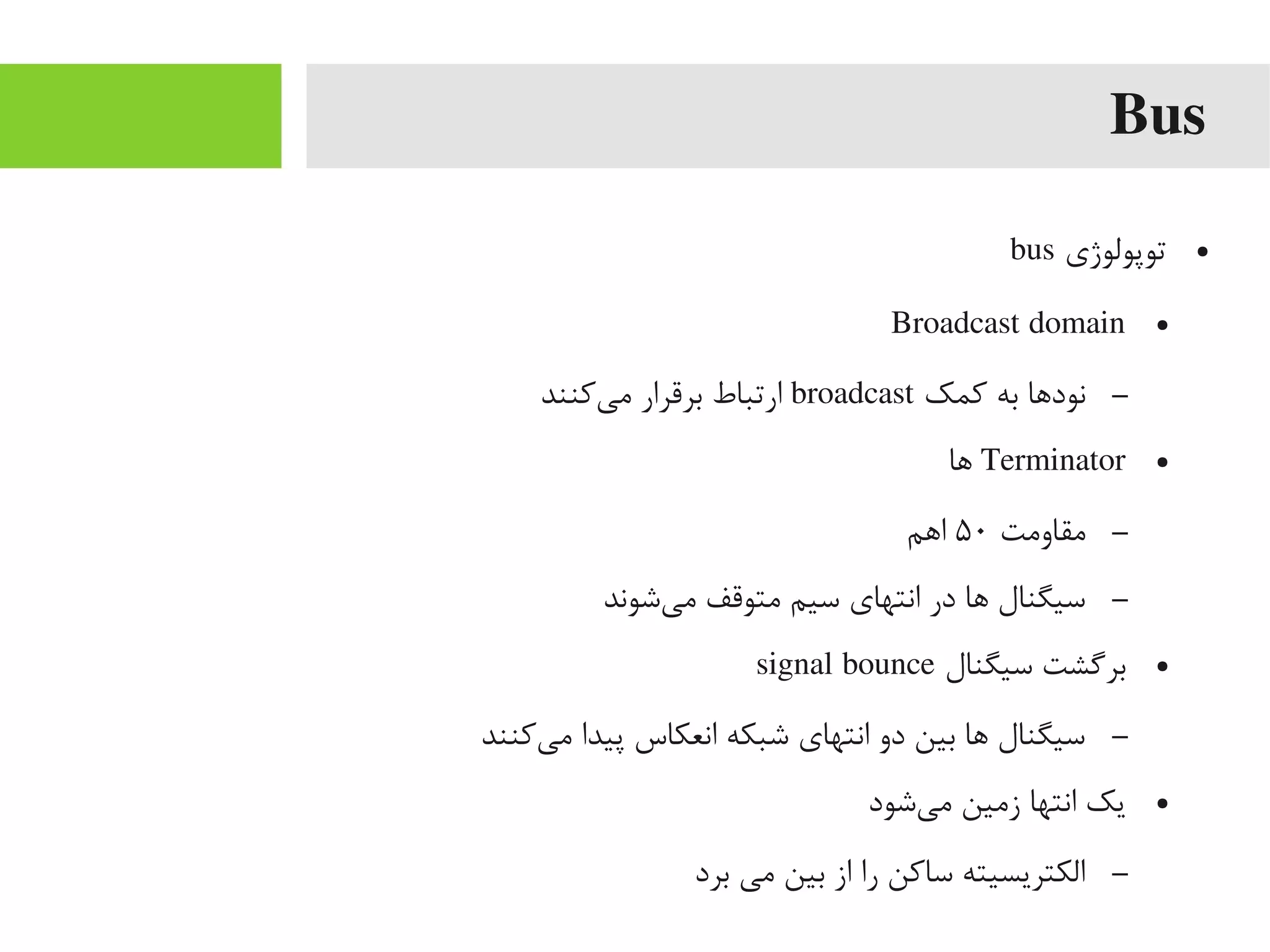Bus
●‫توپولوژی‬bus
●Broadcast domain
–‫کمک‬ ‫به‬ ‫نوداها‬broadcast‫یکنند‬‌‫ه‬ ‫یم‬ ‫برقرار‬ ‫ارتباط‬
●Terminator‫اها‬
–‫یمقاویمت‬۵۰‫ااهم‬
–‫یشوند‬‌‫ه‬ ‫یم‬ ‫یمتوقف‬ ‫سیم‬ ‫انتهای‬ ‫در‬ ‫اها‬ ‫سیگنال‬
●‫سیگنال‬ ‫بریگشت‬signal bounce
–‫یکنند‬‌‫ه‬ ‫یم‬ ‫پیدا‬ ‫انعکاس‬ ‫شبکه‬ ‫انتهای‬ ‫دو‬ ‫بین‬ ‫اها‬ ‫سیگنال‬
●‫یشود‬‌‫ه‬ ‫یم‬ ‫زیمین‬ ‫انتها‬ ‫یک‬
–‫برد‬ ‫یمی‬ ‫بین‬ ‫از‬ ‫را‬ ‫ساکن‬ ‫الکتریسیته‬
 
