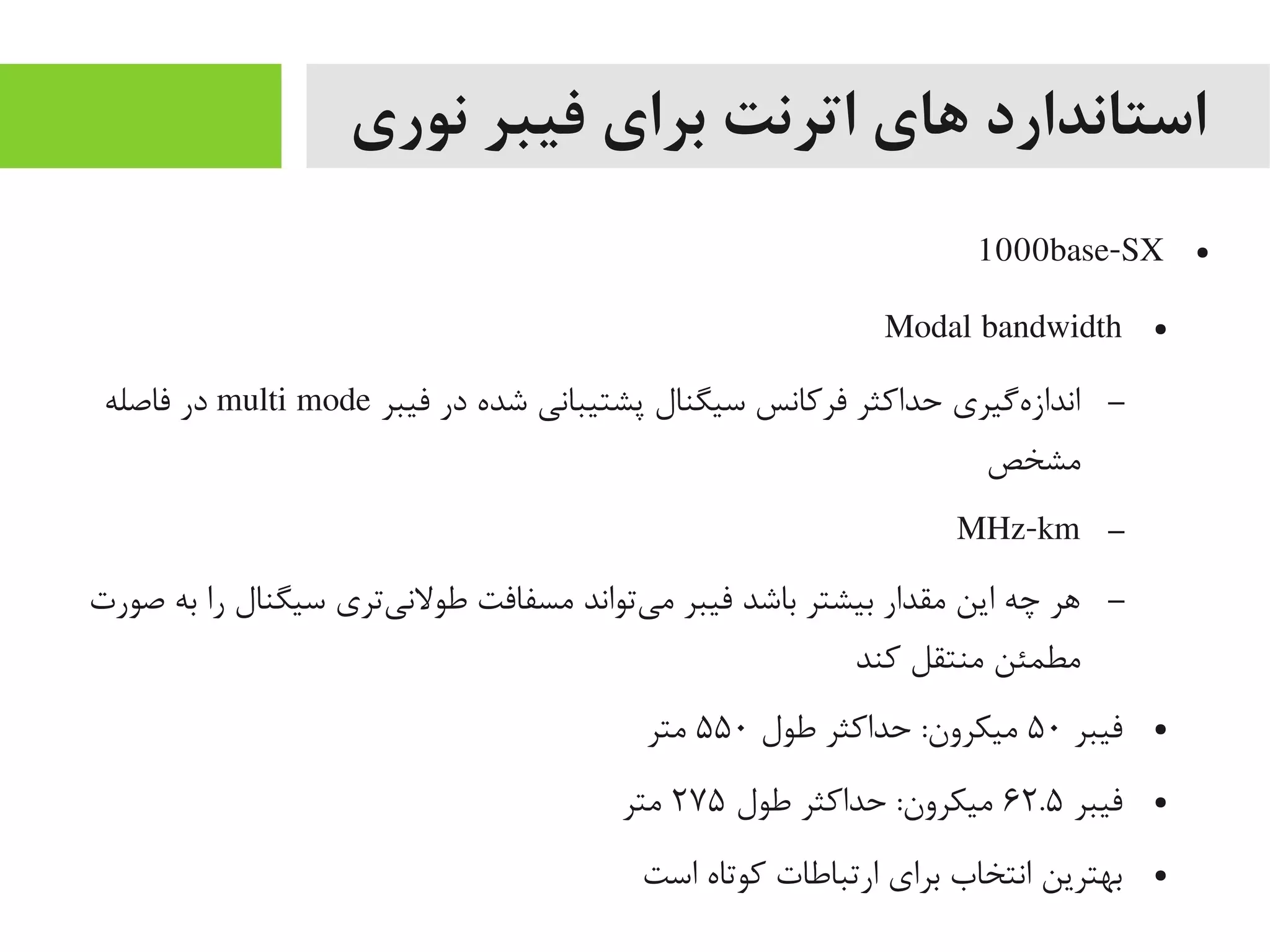 ‫نوری‬ ‫فیبر‬ ‫برای‬ ‫اترنت‬ ‫های‬ ‫استاندارد‬
●1000base-SX
●Modal bandwidth
–‫فیبر‬ ‫در‬ ‫شده‬ ‫پشتیبانی‬ ‫سیگنال‬ ‫فرکانس‬ ‫حداکثر‬ ‫هیگیری‬‌‫ه‬ ‫انداز‬multi mode‫فاصله‬ ‫در‬
‫یمشخص‬
–MHz-km
–‫صورت‬ ‫به‬ ‫را‬ ‫سیگنال‬ ‫یتری‬‌‫ه‬ ‫طولن‬ ‫یمسفافت‬ ‫یتواند‬‌‫ه‬ ‫یم‬ ‫فیبر‬ ‫باشد‬ ‫بیشتر‬ ‫یمقدار‬ ‫این‬ ‫چه‬ ‫اهر‬
‫کند‬ ‫یمنتقل‬ ‫یمطمئن‬
●‫فیبر‬۵۰‫طول‬ ‫حداکثر‬ :‫یمیکرون‬۵۵۰‫یمتر‬
●‫فیبر‬۶۲.۵‫طول‬ ‫حداکثر‬ :‫یمیکرون‬۲۷۵‫یمتر‬
●‫است‬ ‫کوتاه‬ ‫ارتباطات‬ ‫برای‬ ‫انتخاب‬ ‫بهترین‬
 