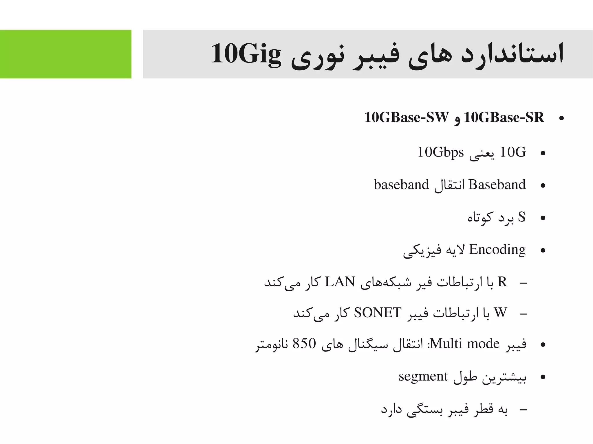 ‫نوری‬ ‫فیبر‬ ‫های‬ ‫استاندارد‬10Gig
●10GBase-SR‫و‬10GBase-SW
●10G‫یعنی‬10Gbps
●Baseband‫انتقال‬baseband
●S‫کوتاه‬ ‫برد‬
●Encoding‫فیزیکی‬ ‫لیه‬
–R‫هاهای‬‌‫ه‬ ‫شبک‬ ‫فیر‬ ‫ارتباطات‬ ‫با‬LAN‫یکند‬‌‫ه‬ ‫یم‬ ‫کار‬
–W‫فیبر‬ ‫ارتباطات‬ ‫با‬SONET‫یکند‬‌‫ه‬ ‫یم‬ ‫کار‬
●‫فیبر‬Multi mode‫اهای‬ ‫سیگنال‬ ‫انتقال‬ :850‫نانویمتر‬
●‫طول‬ ‫بیشترین‬segment
–‫دارد‬ ‫بستگی‬ ‫فیبر‬ ‫قطر‬ ‫به‬
 