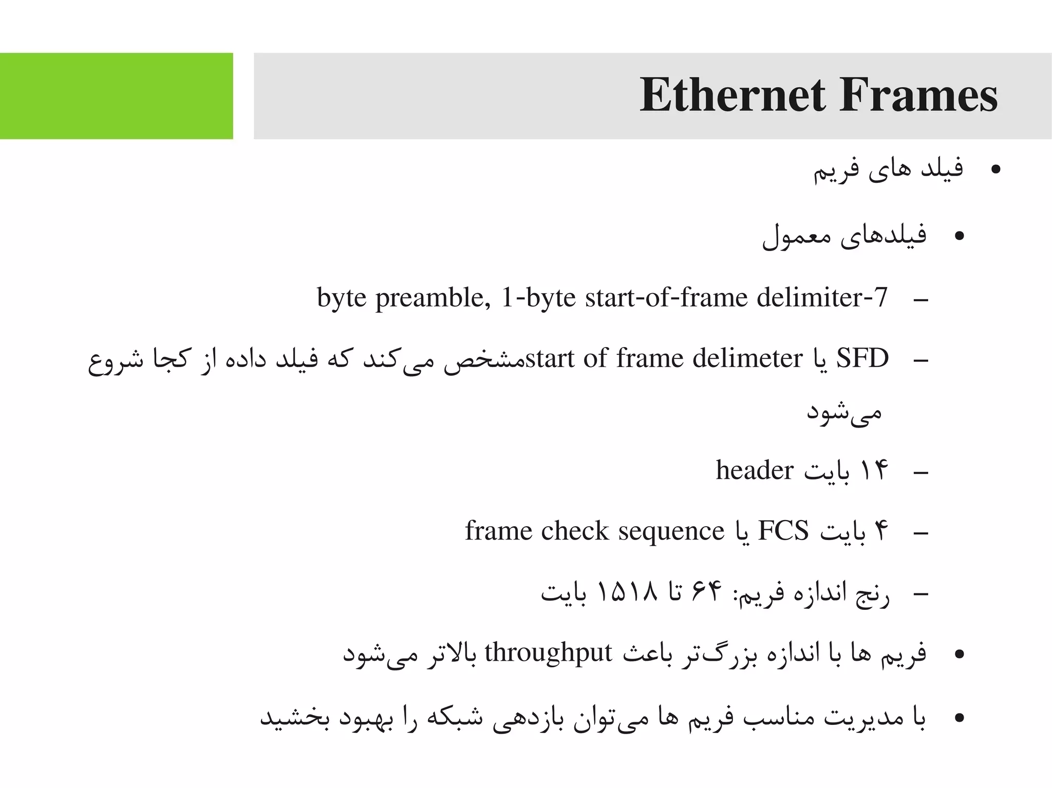 Ethernet Frames
●‫فریم‬ ‫اهای‬ ‫فیلد‬
●‫یمعمول‬ ‫فیلداهای‬
–7-byte preamble, 1-byte start-of-frame delimiter
–SFD‫یا‬start of frame delimeter‫شروع‬ ‫کجا‬ ‫از‬ ‫داده‬ ‫فیلد‬ ‫که‬ ‫یکند‬‌‫ه‬ ‫یم‬ ‫یمشخص‬
‫یشود‬‌‫ه‬ ‫یم‬
–۱۴‫بایت‬header
–۴‫بایت‬FCS‫یا‬frame check sequence
–:‫فریم‬ ‫اندازه‬ ‫رنج‬۶۴‫تا‬۱۵۱۸‫بایت‬
●‫بااعث‬ ‫گتر‬‌‫ه‬ ‫بزر‬ ‫اندازه‬ ‫با‬ ‫اها‬ ‫فریم‬throughput‫یشود‬‌‫ه‬ ‫یم‬ ‫بالتر‬
●‫بخشید‬ ‫بهبود‬ ‫را‬ ‫شبکه‬ ‫بازداهی‬ ‫یتوان‬‌‫ه‬ ‫یم‬ ‫اها‬ ‫فریم‬ ‫یمناسب‬ ‫یمدیریت‬ ‫با‬
 
