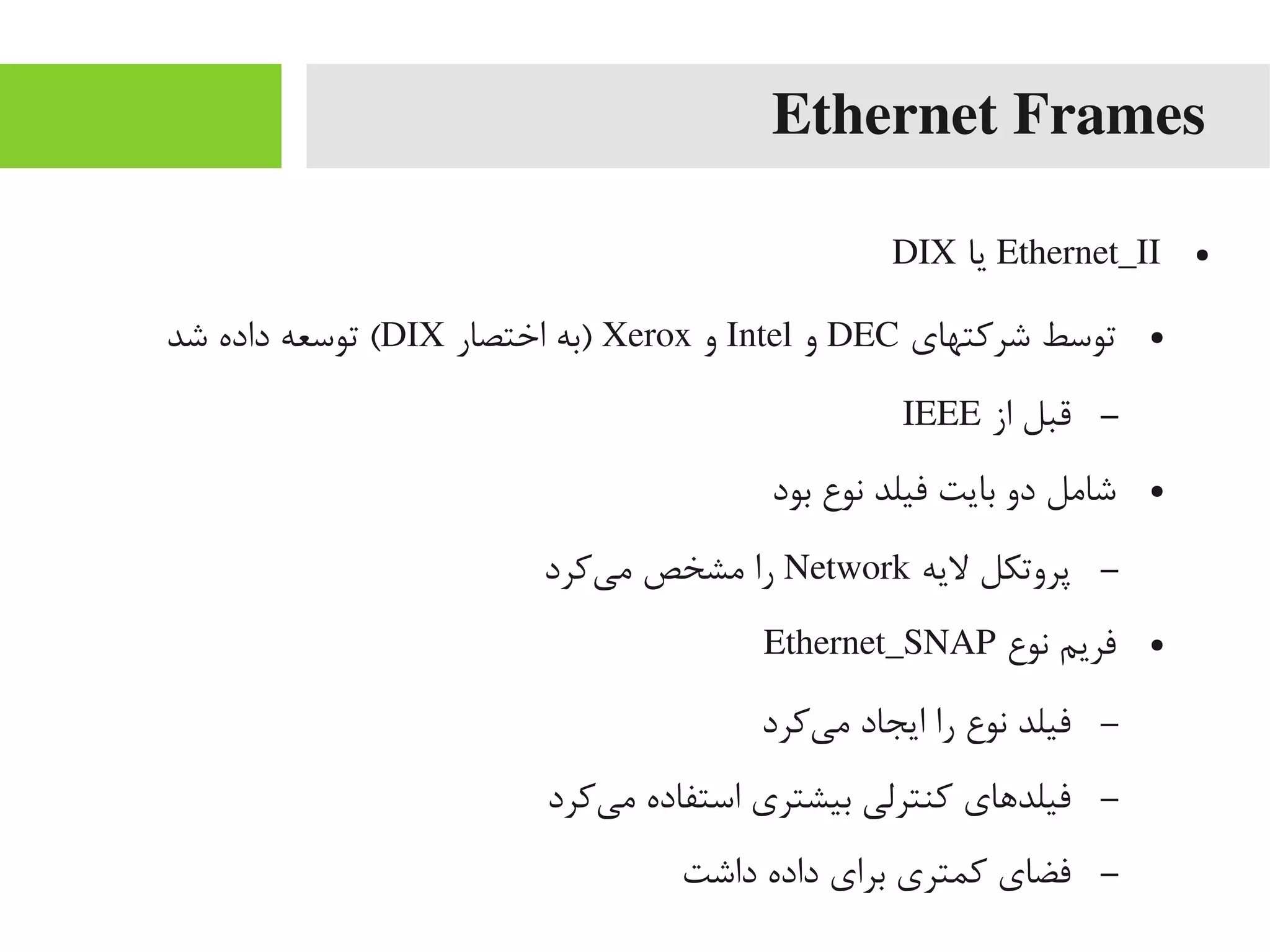 Ethernet Frames
●Ethernet_II‫یا‬DIX
●‫شرکتهای‬ ‫توسط‬DEC‫و‬Intel‫و‬Xerox‫اختصار‬ ‫)به‬DIX‫شد‬ ‫داده‬ ‫توسعه‬ (
–‫از‬ ‫قبل‬IEEE
●‫بود‬ ‫نوع‬ ‫فیلد‬ ‫بایت‬ ‫دو‬ ‫شایمل‬
–‫لیه‬ ‫پروتکل‬Network‫یکرد‬‌‫ه‬ ‫یم‬ ‫یمشخص‬ ‫را‬
●‫نوع‬ ‫فریم‬Ethernet_SNAP
–‫یکرد‬‌‫ه‬ ‫یم‬ ‫ایجاد‬ ‫را‬ ‫نوع‬ ‫فیلد‬
–‫یکرد‬‌‫ه‬ ‫یم‬ ‫استفاده‬ ‫بیشتری‬ ‫کنترلی‬ ‫فیلداهای‬
–‫داشت‬ ‫داده‬ ‫برای‬ ‫کمتری‬ ‫فضای‬
 
