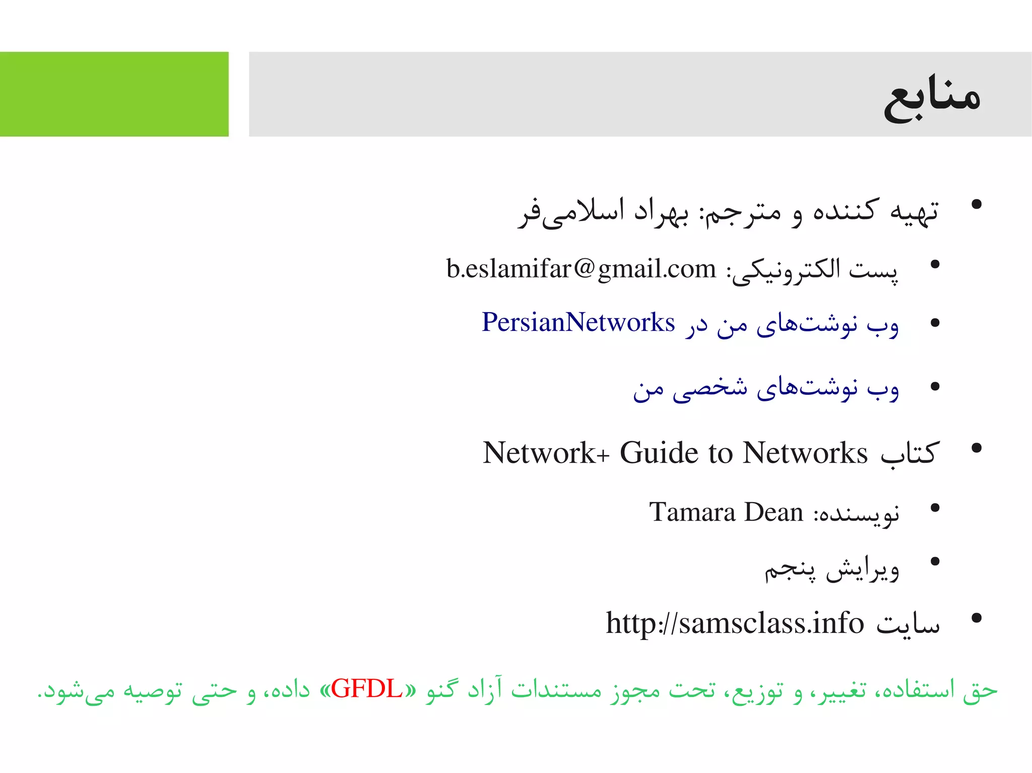 ‫منابع‬
●
‫یفر‬‌‫ه‬ ‫اسلیم‬ ‫بهراد‬ :‫یمترجم‬ ‫و‬ ‫کننده‬ ‫تهیه‬
●
:‫الکترونیکی‬ ‫پست‬b.eslamifar@gmail.com
●PersianNetworks ‫در‬ ‫یمن‬ ‫تاهای‬‌‫ه‬ ‫نوش‬ ‫وب‬
●‫یمن‬ ‫شخصی‬ ‫تاهای‬‌‫ه‬ ‫نوش‬ ‫وب‬
●
‫کتاب‬Network+ Guide to Networks
●
:‫نویسنده‬Tamara Dean
●
‫پنجم‬ ‫ویرایش‬
●
‫سایت‬http://samsclass.info
» ‫یگنو‬ ‫آزاد‬ ‫یمستندات‬ ‫یمجوز‬ ‫تحت‬ ،‫توزیع‬ ‫و‬ ،‫تغییر‬ ،‫استفاده‬ ‫حق‬GFDL.‫یشود‬‌‫ه‬ ‫یم‬ ‫توصیه‬ ‫حتی‬ ‫و‬ ،‫داده‬ «
 