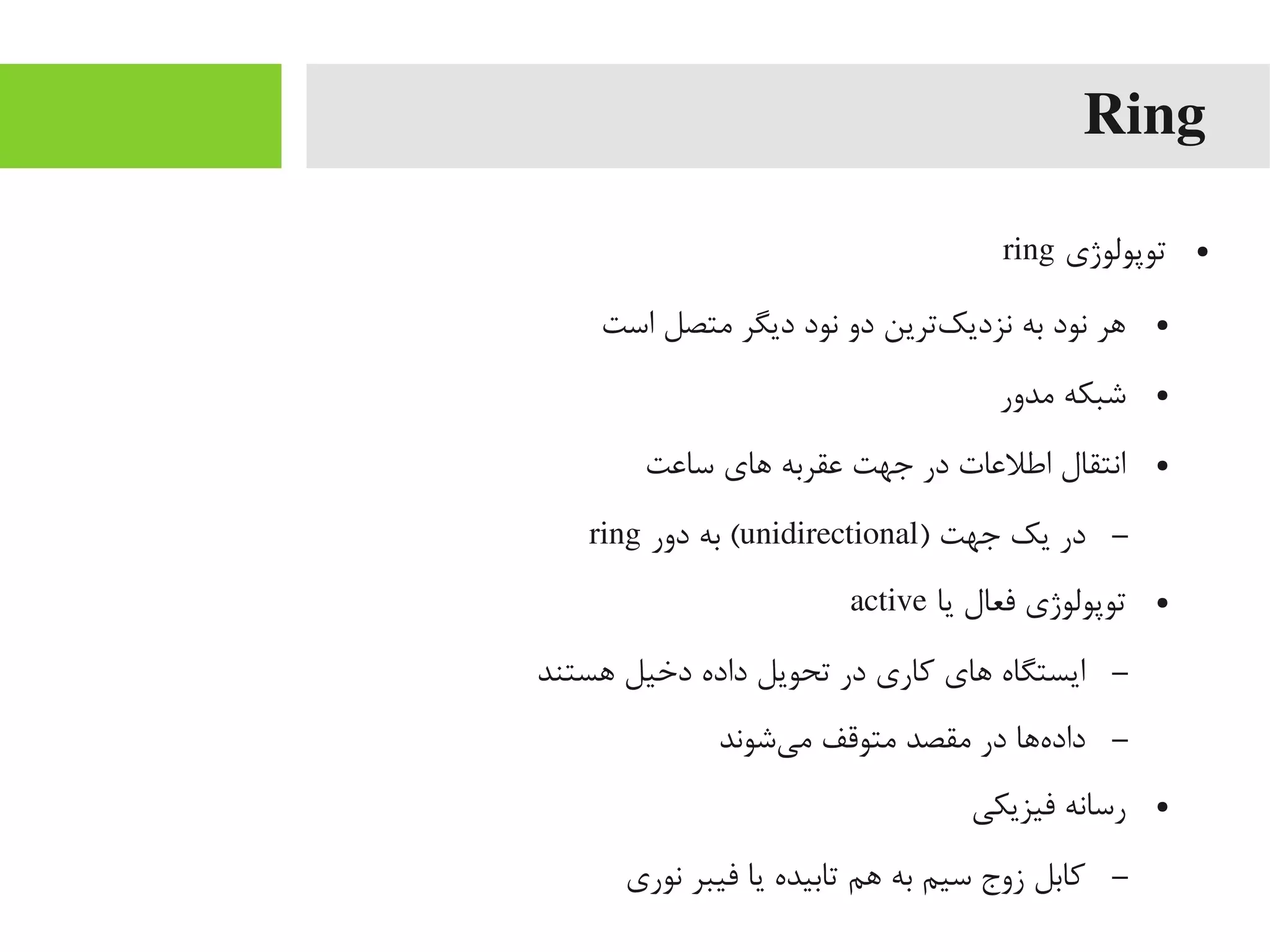 Ring
●‫توپولوژی‬ring
●‫است‬ ‫یمتصل‬ ‫دیگر‬ ‫نود‬ ‫دو‬ ‫کترین‬‌‫ه‬ ‫نزدی‬ ‫به‬ ‫نود‬ ‫اهر‬
●‫یمدور‬ ‫شبکه‬
●‫سااعت‬ ‫اهای‬ ‫اعقربه‬ ‫جهت‬ ‫در‬ ‫اطلاعات‬ ‫انتقال‬
–) ‫جهت‬ ‫یک‬ ‫در‬unidirectional‫دور‬ ‫به‬ (ring
●‫یا‬ ‫فعال‬ ‫توپولوژی‬active
–‫اهستند‬ ‫دخیل‬ ‫داده‬ ‫تحویل‬ ‫در‬ ‫کاری‬ ‫اهای‬ ‫ایستگاه‬
–‫یشوند‬‌‫ه‬ ‫یم‬ ‫یمتوقف‬ ‫یمقصد‬ ‫در‬ ‫هاها‬‌‫ه‬ ‫داد‬
●‫فیزیکی‬ ‫رسانه‬
–‫نوری‬ ‫فیبر‬ ‫یا‬ ‫تابیده‬ ‫اهم‬ ‫به‬ ‫سیم‬ ‫زوج‬ ‫کابل‬
 