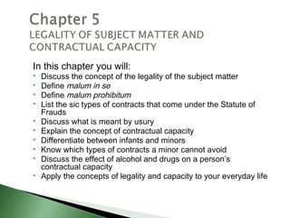 In this chapter you will:
   Discuss the concept of the legality of the subject matter
   Define malum in se
   Define malum prohibitum
   List the sic types of contracts that come under the Statute of
    Frauds
   Discuss what is meant by usury
   Explain the concept of contractual capacity
   Differentiate between infants and minors
   Know which types of contracts a minor cannot avoid
   Discuss the effect of alcohol and drugs on a person’s
    contractual capacity
   Apply the concepts of legality and capacity to your everyday life
 