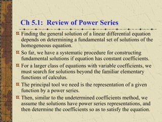 Ch 5.1: Review of Power Series
Finding the general solution of a linear differential equation
depends on determining a fundamental set of solutions of the
homogeneous equation.
So far, we have a systematic procedure for constructing
fundamental solutions if equation has constant coefficients.
For a larger class of equations with variable coefficients, we
must search for solutions beyond the familiar elementary
functions of calculus.
The principal tool we need is the representation of a given
function by a power series.
Then, similar to the undetermined coefficients method, we
assume the solutions have power series representations, and
then determine the coefficients so as to satisfy the equation.
 