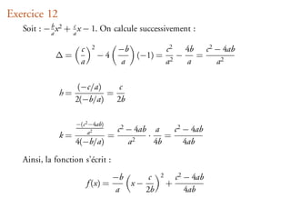 Exercice 12
   Soit : − a x 2 + a x − 1. On calcule successivement :
            b       c


                     c    2          −b        c2  4b c 2 − 4ab
             ∆=               −4        (−1) = 2 −   =
                     a               a        a    a      a2

                    (−c/a)   c
              h=           =
                   2(−b/a) 2b

                   −(c 2 −4ab)
                        a2           c 2 − 4ab a     c 2 − 4ab
              k=                 =            ·    =
                   4(−b/a)               a2     4b       4ab

   Ainsi, la fonction s’écrit :

                                   −b     c      2       c 2 − 4ab
                         f (x) =      x−             +
                                   a     2b                  4ab
 