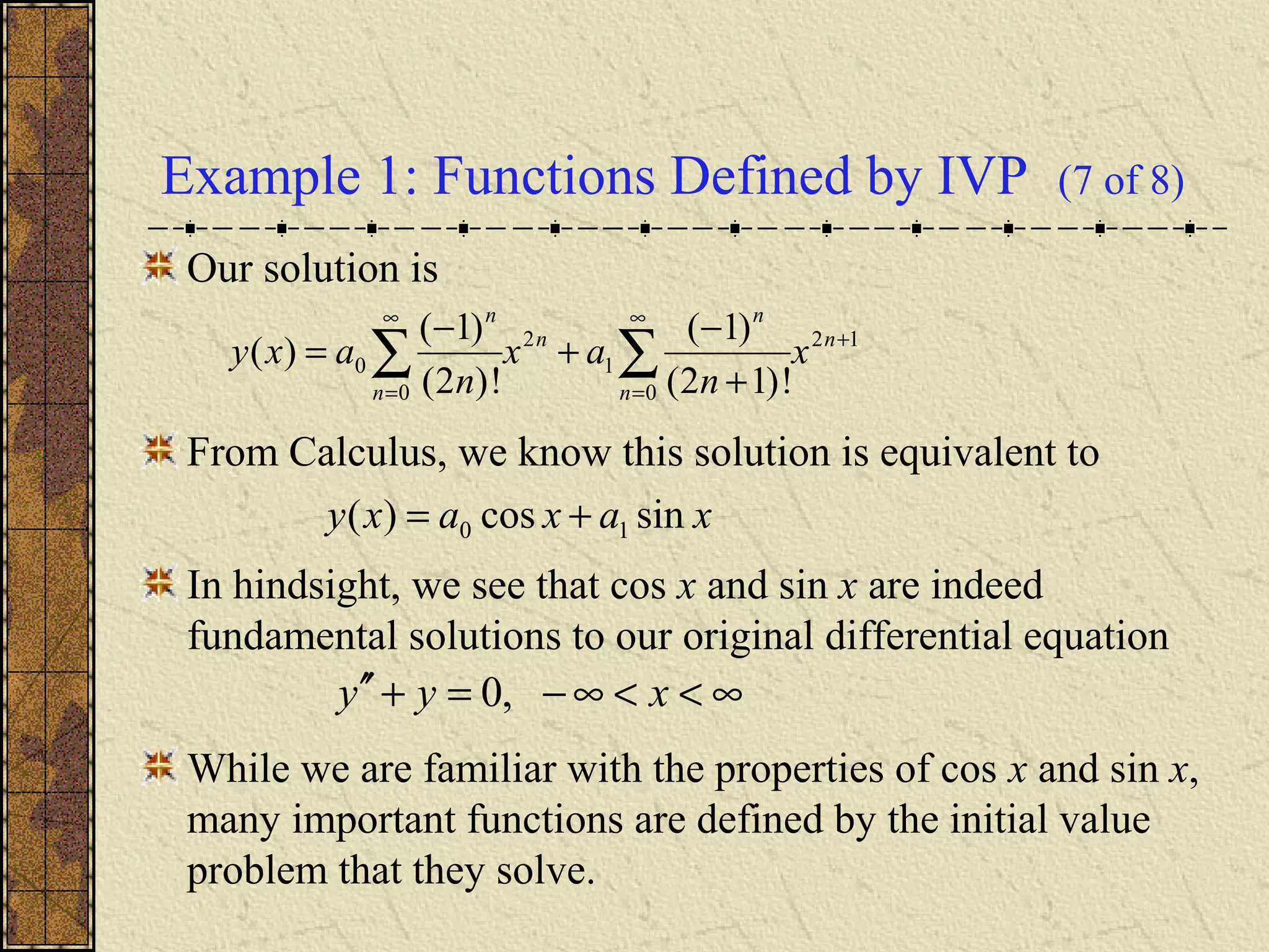 Example 1: Functions Defined by IVP (7 of 8)
Our solution is
From Calculus, we know this solution is equivalent to
In hindsight, we see that cos x and sin x are indeed
fundamental solutions to our original differential equation
While we are familiar with the properties of cos x and sin x,
many important functions are defined by the initial value
problem that they solve.
12
0
1
2
0
0
!)12(
)1(
!)2(
)1(
)( +
∞
=
∞
=
∑∑ +
−
+
−
= n
n
n
n
n
n
x
n
ax
n
axy
xaxaxy sincos)( 10 +=
∞<<∞−=+′′ xyy ,0
 