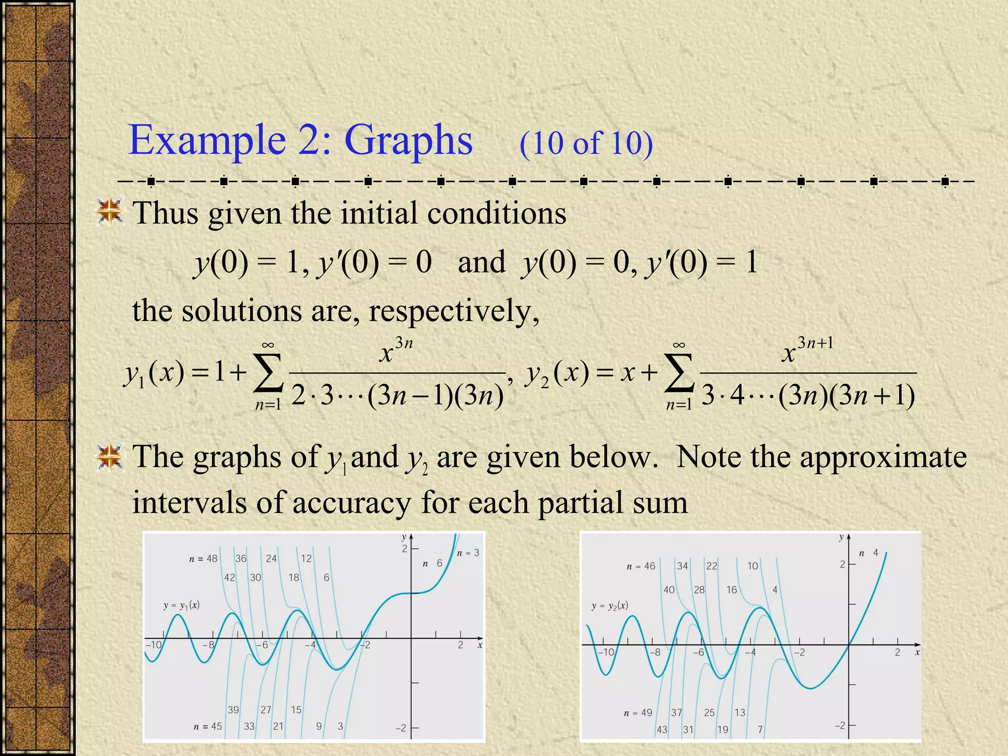 Example 2: Graphs (10 of 10)
Thus given the initial conditions
y(0) = 1, y'(0) = 0 and y(0) = 0, y'(0) = 1
the solutions are, respectively,
The graphs of y1and y2 are given below. Note the approximate
intervals of accuracy for each partial sum
∑∑
∞
=
+∞
= +⋅
+=
−⋅
+=
1
13
2
1
3
1
)13)(3(43
)(,
)3)(13(32
1)(
n
n
n
n
nn
x
xxy
nn
x
xy

 