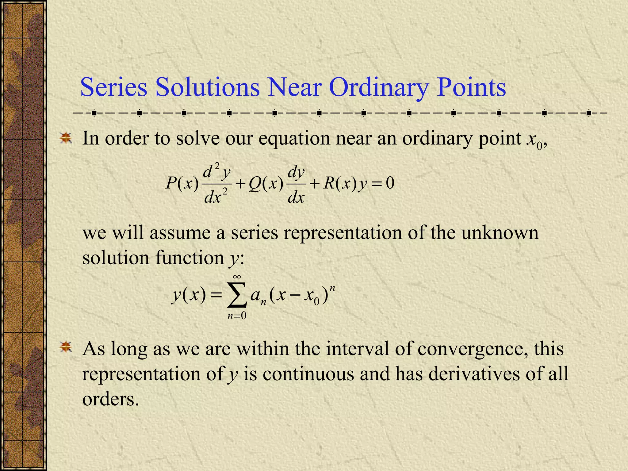 Series Solutions Near Ordinary Points
In order to solve our equation near an ordinary point x0,
we will assume a series representation of the unknown
solution function y:
As long as we are within the interval of convergence, this
representation of y is continuous and has derivatives of all
orders.
0)()()( 2
2
=++ yxR
dx
dy
xQ
dx
yd
xP
∑
∞
=
−=
0
0 )()(
n
n
n xxaxy
 
