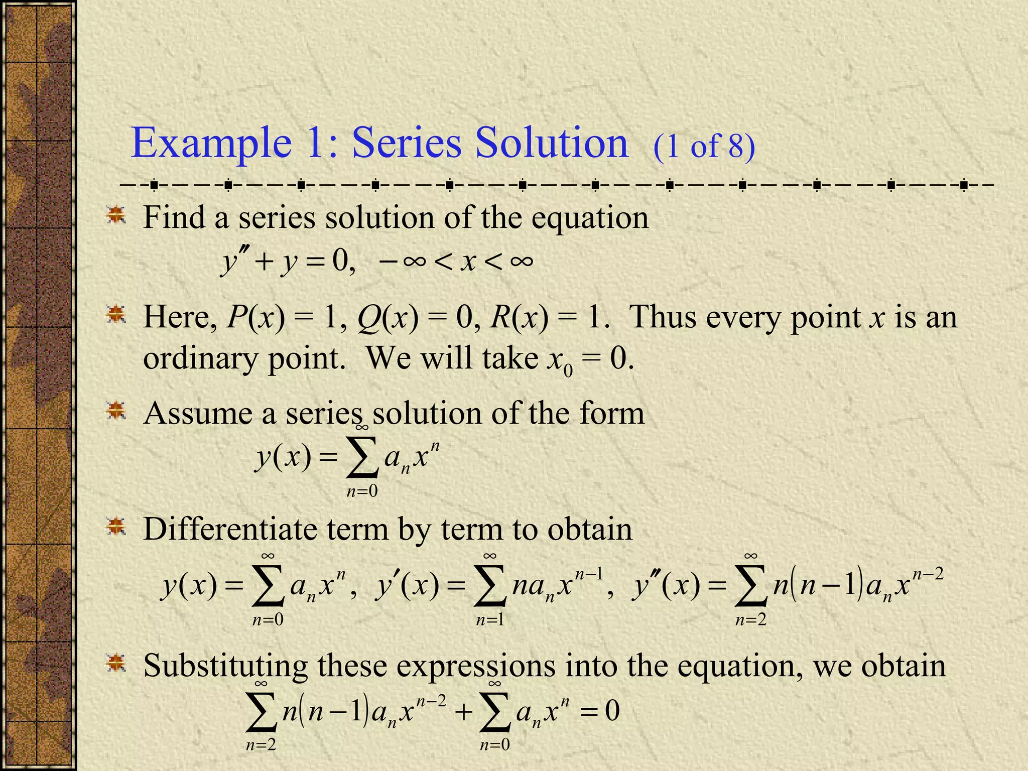 Example 1: Series Solution (1 of 8)
Find a series solution of the equation
Here, P(x) = 1, Q(x) = 0, R(x) = 1. Thus every point x is an
ordinary point. We will take x0 = 0.
Assume a series solution of the form
Differentiate term by term to obtain
Substituting these expressions into the equation, we obtain
∑
∞
=
=
0
)(
n
n
n xaxy
( )∑∑∑
∞
=
−
∞
=
−
∞
=
−=′′=′=
2
2
1
1
0
1)(,)(,)(
n
n
n
n
n
n
n
n
n xannxyxnaxyxaxy
( ) 01
02
2
=+− ∑∑
∞
=
∞
=
−
n
n
n
n
n
n xaxann
∞<<∞−=+′′ xyy ,0
 