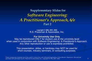 Supplementary Slides for Software Engineering: A Practitioner's Approach, 6/e Part 2 copyright © 1996, 2001, 2005 R.S. Pressman & Associates, Inc. For University Use Only May be reproduced ONLY for student use at the university level when used in conjunction with  Software Engineering: A Practitioner's Approach. Any other reproduction or use is expressly prohibited. This presentation, slides, or hardcopy may NOT be used for short courses, industry seminars, or consulting purposes. 