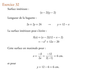 Exercice 32
   Surface intérieure :
                                 (x − 2)(y − 2)
   Longueur de la baguette :

                     2x + 2y = 24          →      y = 12 − x

   La surface intérieure peut s’écrire :

                           S(x) = (x − 2)(12 − x − 2)
                                = −x 2 + 12x − 20

   Cette surface est maximale pour :
                                −b    −12
                           x=      =       = 6 cm.
                                2a   2(−1)
   et pour
                               y = 12 − 6 = 6 cm.
 