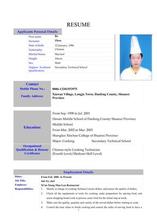 RESUME
  Applicants Personal Details
              First name:                Bo
              Surname:                   Zhou
              Date of birth:             12 January, 1986
              Nationality:               Chinese
              Marital Status:            Married
              Height:                    166cm
              Sex:                       Male
              Highest Academic           Secondary Technical School
              Qualification:




             Contact
    Mobile Phone No.:                0086-13201553975
                                     Xiawan Village, Longju Town, Danfeng County, Shaanxi
     Family Address:
                                     Province



                                     From Sep. 1998 to Jul. 2001
                                     Henan Middle School of Danfeng County Shaanxi Province
                                     Middle School
         Education:
                                     From Mar. 2002 to Mar. 2003
                                     Shangluo Xinchao College of Shaanxi Province
                                     Major: Cooking                        Secondary Technical School
     Occupational
Qualification & Honour               Chinese-style Cooking Technician
      Certificates                   (Fourth Level/Medium Skill Level)




                                                 Employment Details
Dates:                   From Feb. 2006 to Present
Job Title:               Stir fry chef
Employer:                Xi’an Xiang Man Lou Restaurant
Responsibilities:        1. Mainly in charge of cooking Sichuan Cuisine dishes, and ensure the quality of dishes;
                         2.     Check all the equipments or tools for cooking, make preparation for spicing food, and
                                assist chopping board cook to process some food for the initial step at work;
                         3.     Make sure the quality, quantity and variety of the served dishes before starting to cook;
                         4.     Control the time when to finish cooking and control the order of serving food to have a
                                                              1
 