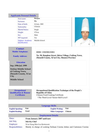 Applicants Personal Details
           First name:          Weijun
           Surname:             Du
           Date of birth:       16 July, 1983
           Nationality:         Chinese
           Marital Status:      Single
           Height:              173cm
           Sex:                 Male
           WP required:         Yes
           Highest Academic     Middle School
           Qualification:


        Contact
   Mobile Telephone:               0086-15029615061

    Family Address:                No. 38, Donghou Street, Shiwu Village, Cuifeng Town,
                                   Zhouzhi County, Xi’an City, Shaanxi Province

         Education
 Sep. 1996-Jul. 1999
 Xinlian Middle School
 of Cuifeng Town,
 Zhouzhi County, Xi’an
 City
 Middle School




     Occupational                  Occupational Qualification Technique of the People’s
Qualification & Honour             Republic of China
      Certificates                 Chinese Food Cooking Certificate
                                   （The Third Level/ Senior Skill Level）



                                          Language Skills
English Speaking:     Fair                             English Writing:   Fair
English Reading:      Good                             Other Languages    Chinese

                                         Employment Details
Dates:                From January 2007 until now
Job Title:            Stir-fry Chef
Employer:             Xi’an Xiang Man Lou Restaurant
Responsibilities:     Mainly in charge of cooking Sichuan Cuisine dishes and Cantonese Cuisine
                                                  1
 