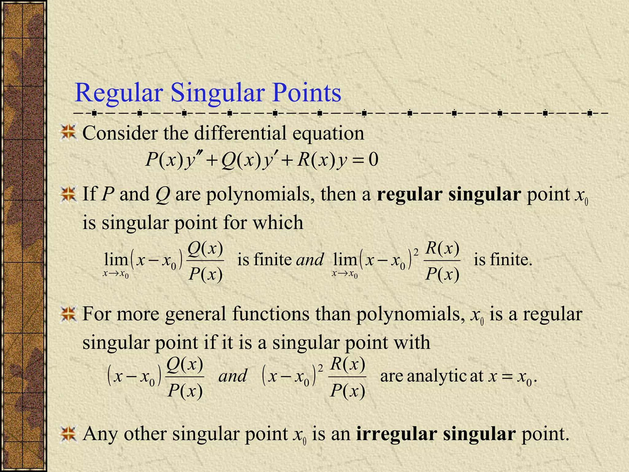 Regular Singular Points
Consider the differential equation
If P and Q are polynomials, then a regular singular point x0
is singular point for which
For more general functions than polynomials, x0 is a regular
singular point if it is a singular point with
Any other singular point x0 is an irregular singular point.
( ) ( ) finite.is
)(
)(
limfiniteis
)(
)(
lim
2
00
00 xP
xR
xxand
xP
xQ
xx
xxxx
−−
→→
( ) ( ) .atanalyticare
)(
)(
)(
)(
0
2
00 xx
xP
xR
xxand
xP
xQ
xx =−−
0)()()( =+′+′′ yxRyxQyxP
 