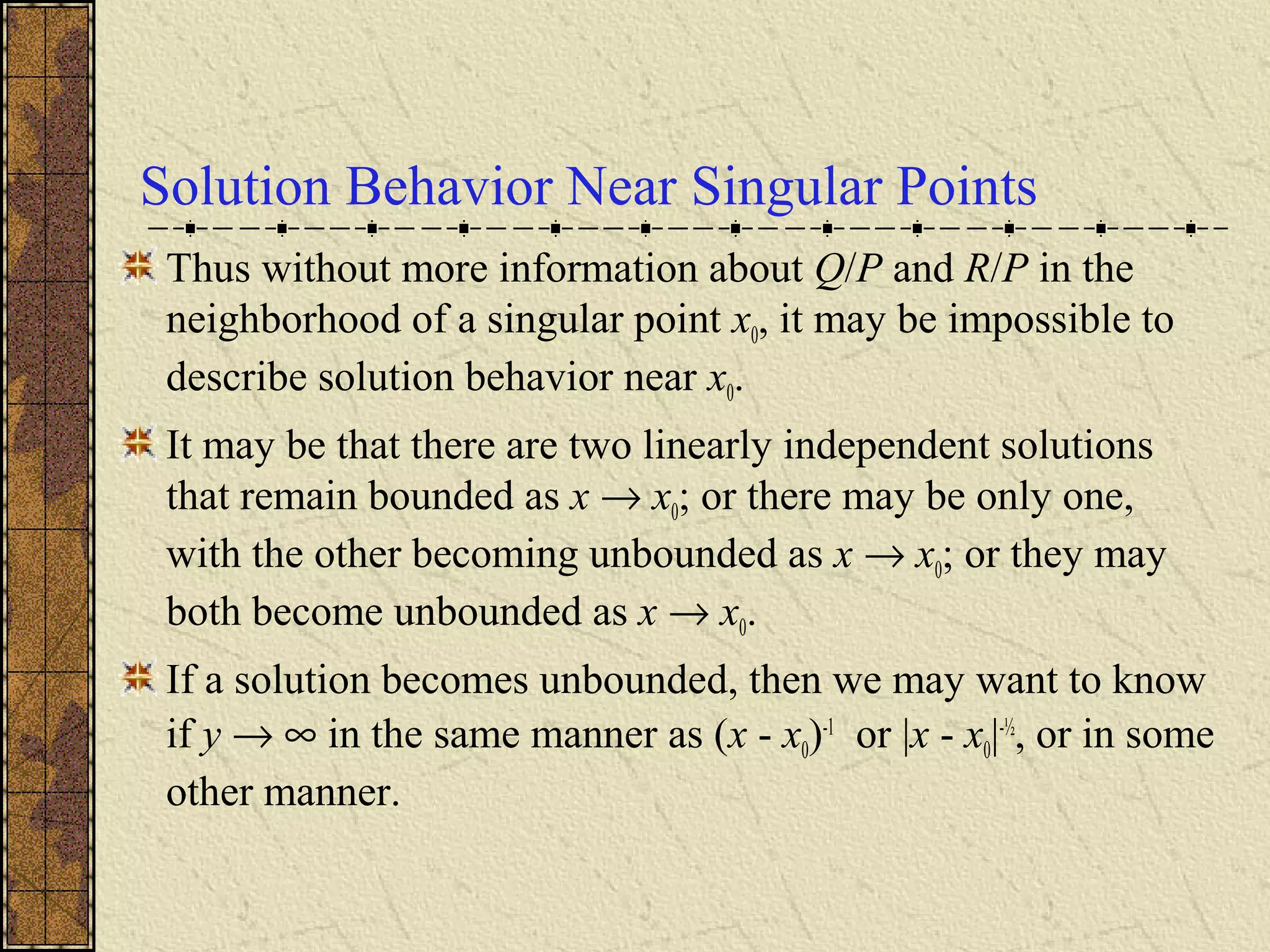 Solution Behavior Near Singular Points
Thus without more information about Q/P and R/P in the
neighborhood of a singular point x0, it may be impossible to
describe solution behavior near x0.
It may be that there are two linearly independent solutions
that remain bounded as x → x0; or there may be only one,
with the other becoming unbounded as x → x0; or they may
both become unbounded as x → x0.
If a solution becomes unbounded, then we may want to know
if y → ∞ in the same manner as (x - x0)-1
or |x - x0|-½
, or in some
other manner.
 