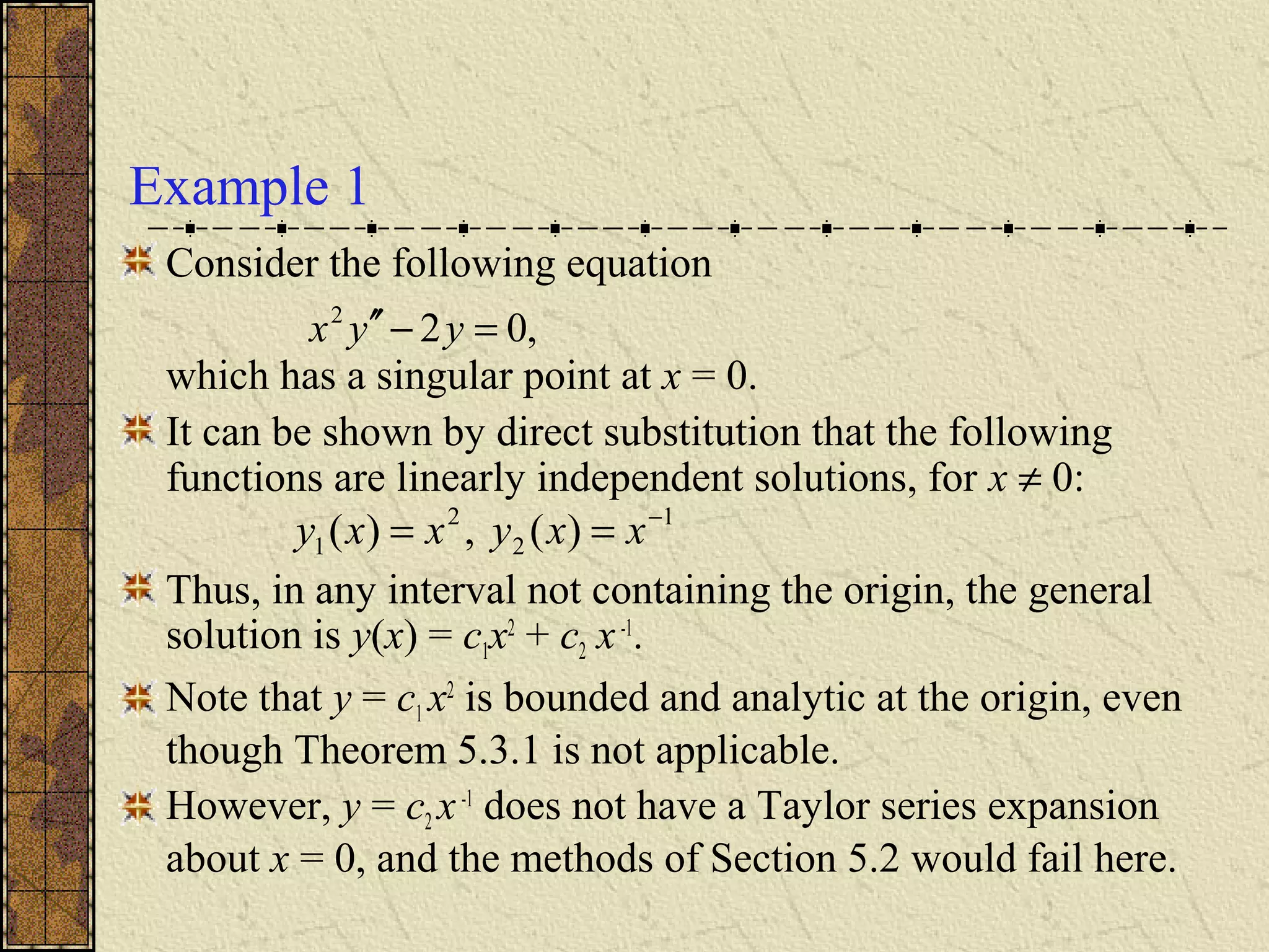 Example 1
Consider the following equation
which has a singular point at x = 0.
It can be shown by direct substitution that the following
functions are linearly independent solutions, for x ≠ 0:
Thus, in any interval not containing the origin, the general
solution is y(x) = c1x2
+ c2 x-1
.
Note that y = c1 x2
is bounded and analytic at the origin, even
though Theorem 5.3.1 is not applicable.
However, y = c2 x-1
does not have a Taylor series expansion
about x = 0, and the methods of Section 5.2 would fail here.
1
2
2
1 )(,)( −
== xxyxxy
,022
=−′′ yyx
 