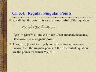 Ch 5.4: Regular Singular Points
Recall that the point x0 is an ordinary point of the equation
if p(x) = Q(x)/P(x) and q(x)= R(x)/P(x) are analytic at at x0.
Otherwise x0 is a singular point.
Thus, if P, Q and R are polynomials having no common
factors, then the singular points of the differential equation
are the points for which P(x) = 0.
0)()()( 2
2
=++ yxR
dx
dy
xQ
dx
yd
xP
 