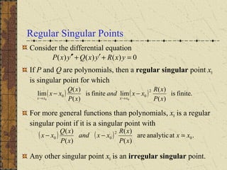Regular Singular Points
Consider the differential equation
If P and Q are polynomials, then a regular singular point x0
is singular point for which
For more general functions than polynomials, x0 is a regular
singular point if it is a singular point with
Any other singular point x0 is an irregular singular point.
( ) ( ) finite.is
)(
)(
limfiniteis
)(
)(
lim
2
00
00 xP
xR
xxand
xP
xQ
xx
xxxx
−−
→→
( ) ( ) .atanalyticare
)(
)(
)(
)(
0
2
00 xx
xP
xR
xxand
xP
xQ
xx =−−
0)()()( =+′+′′ yxRyxQyxP
 