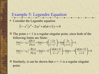 Example 5: Legendre Equation
Consider the Legendre equation
The point x = 1 is a regular singular point, since both of the
following limits are finite:
Similarly, it can be shown that x = -1 is a regular singular
point.
( ) ( ) 0121 2
=++′−′′− yyxyx αα
( ) ( )
( ) ( ) ( ) ( ) ( ) 0
1
1
1lim
1
1
1lim
)(
)(
lim
,1
1
2
lim
1
2
1lim
)(
)(
lim
12
2
1
2
0
121
0
0
0
=





+
+
−=





−
+
−=−
=





+
=





−
−
−=−
→→→
→→→
x
x
x
x
xP
xR
xx
x
x
x
x
x
xP
xQ
xx
xxxx
xxxx
αααα
 