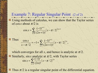 Example 7: Regular Singular Point (2 of 2)
Using methods of calculus, we can show that the Taylor series
of cosx about π/2 is
Thus
which converges for all x, and hence is analytic at π/2.
Similarly, sinx analytic at π/2, with Taylor series
Thus π/2 is a regular singular point of the differential equation.
( )∑
∞
=
+
+
−
+
−
=
0
12
1
2/
!)12(
)1(
cos
n
n
n
x
n
x π
( ) ,2/
!)12(
)1(
1
2/
cos
1
2
1
∑
∞
=
+
−
+
−
+−=
− n
n
n
x
nx
x
π
π
( )∑
∞
=
−
−
=
0
2
2/
!)2(
)1(
sin
n
n
n
x
n
x π
 