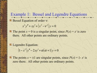 Example 1: Bessel and Legendre Equations
Bessel Equation of order ν:
The point x = 0 is a singular point, since P(x) = x2
is zero
there. All other points are ordinary points.
Legendre Equation:
The points x = ±1 are singular points, since P(x) = 1- x2
is
zero there. All other points are ordinary points.
( ) 0222
=−+′+′′ yxyxyx ν
( ) ( ) 0121 2
=++′−′′− yyxyx αα
 