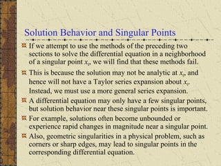 Solution Behavior and Singular Points
If we attempt to use the methods of the preceding two
sections to solve the differential equation in a neighborhood
of a singular point x0, we will find that these methods fail.
This is because the solution may not be analytic at x0, and
hence will not have a Taylor series expansion about x0.
Instead, we must use a more general series expansion.
A differential equation may only have a few singular points,
but solution behavior near these singular points is important.
For example, solutions often become unbounded or
experience rapid changes in magnitude near a singular point.
Also, geometric singularities in a physical problem, such as
corners or sharp edges, may lead to singular points in the
corresponding differential equation.
 