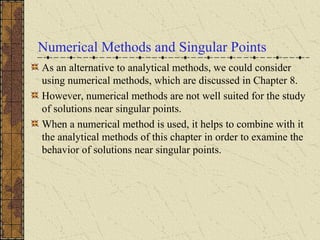 Numerical Methods and Singular Points
As an alternative to analytical methods, we could consider
using numerical methods, which are discussed in Chapter 8.
However, numerical methods are not well suited for the study
of solutions near singular points.
When a numerical method is used, it helps to combine with it
the analytical methods of this chapter in order to examine the
behavior of solutions near singular points.
 