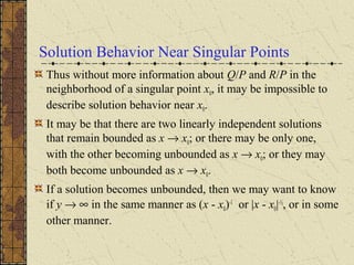Solution Behavior Near Singular Points
Thus without more information about Q/P and R/P in the
neighborhood of a singular point x0, it may be impossible to
describe solution behavior near x0.
It may be that there are two linearly independent solutions
that remain bounded as x → x0; or there may be only one,
with the other becoming unbounded as x → x0; or they may
both become unbounded as x → x0.
If a solution becomes unbounded, then we may want to know
if y → ∞ in the same manner as (x - x0)-1
or |x - x0|-½
, or in some
other manner.
 