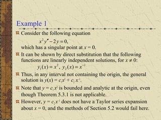Example 1
Consider the following equation
which has a singular point at x = 0.
It can be shown by direct substitution that the following
functions are linearly independent solutions, for x ≠ 0:
Thus, in any interval not containing the origin, the general
solution is y(x) = c1x2
+ c2 x-1
.
Note that y = c1 x2
is bounded and analytic at the origin, even
though Theorem 5.3.1 is not applicable.
However, y = c2 x-1
does not have a Taylor series expansion
about x = 0, and the methods of Section 5.2 would fail here.
1
2
2
1 )(,)( −
== xxyxxy
,022
=−′′ yyx
 