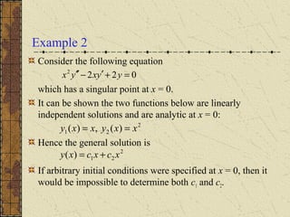 Example 2
Consider the following equation
which has a singular point at x = 0.
It can be shown the two functions below are linearly
independent solutions and are analytic at x = 0:
Hence the general solution is
If arbitrary initial conditions were specified at x = 0, then it
would be impossible to determine both c1 and c2.
0222
=+′−′′ yyxyx
2
21 )(,)( xxyxxy ==
2
21)( xcxcxy +=
 