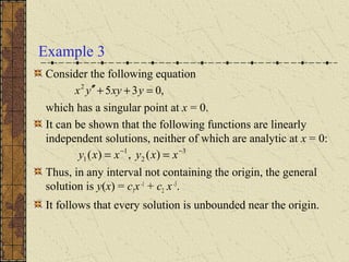 Example 3
Consider the following equation
which has a singular point at x = 0.
It can be shown that the following functions are linearly
independent solutions, neither of which are analytic at x = 0:
Thus, in any interval not containing the origin, the general
solution is y(x) = c1x-1
+ c2 x-3
.
It follows that every solution is unbounded near the origin.
3
2
1
1 )(,)( −−
== xxyxxy
,0352
=++′′ yxyyx
 