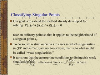 Classifying Singular Points
Our goal is to extend the method already developed for
solving
near an ordinary point so that it applies to the neighborhood of
a singular point x0.
To do so, we restrict ourselves to cases in which singularities
in Q/P and R/P at x0 are not too severe, that is, to what might
be called “weak singularities.”
It turns out that the appropriate conditions to distinguish weak
singularities are
0)()()( =+′+′′ yxRyxQyxP
( ) ( ) finite.is
)(
)(
limfiniteis
)(
)(
lim
2
00
00 xP
xR
xxand
xP
xQ
xx
xxxx
−−
→→
 