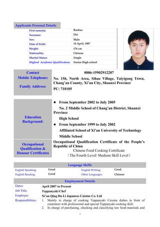 Applicants Personal Details
           First name(s):                    Baobao
           Surname:                          Dai
           Sex:                              Male
           Date of birth:                    14 April, 1987
           Height:                           176 cm
           Nationality:                      Chinese
           Marital Status:                   Single
           Highest Academic Qualification:   Senior High school


      Contact                                            0086-15902912287
  Mobile Telephone:            No. 156, North Area, Sihao Village, Taiyigong Town,
                               Chang’an County, Xi’an City, Shaanxi Province
   Family Address:
                               PC: 710105


                                   From September 2002 to July 2005
                                   No. 2 Middle School of Chang’an District, Shaanxi
                                Province
      Education                     High School
     Background:
                                   From September 1999 to July 2002
                                    Affiliated School of Xi’an University of Technology
                                  Middle School
                               Occupational Qualification Certificate of the People’s
   Occupational                Republic of China
  Qualification &                          Chinese Food Cooking Certificate
 Honour Certificates
                                      （The Fourth Level/ Medium Skill Level）

                                         Language Skills
English Speaking:            Good                      English Writing:     Good
English Reading:             Good                      Other Languages:     Chinese

                                       Employment Details
Dates:                April 2007 to Present
Job Title:            Teppanyaki Chef
Employer:             Xi’an Qing Du Li Japanese Cuisine Co. Ltd
Responsibilities:     1. Mainly in charge of cooking Teppanyaki Cuisine dishes in front of
                          customers with professional and special Teppanyaki cooking skill;
                      2. In charge of purchasing, checking and classifying raw food materials and
                                                   1
 