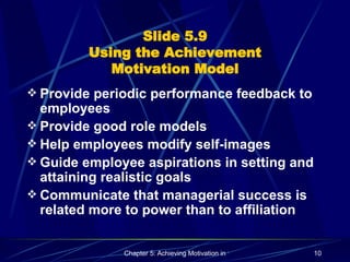 Slide 5.9 Using the Achievement Motivation Model Provide periodic performance feedback to employees Provide good role models Help employees modify self-images  Guide employee aspirations in setting and attaining realistic goals Communicate that managerial success is related more to power than to affiliation 