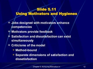 Slide 5.11 Using Motivators and Hygienes Jobs designed with motivators enhance competencies Motivators provide feedback Satisfaction and dissatisfaction can exist simultaneously Criticisms of the model Method-bound Separate dimensions of satisfaction and dissatisfaction 