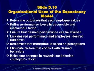 Slide 5.16 Organizational Uses of the Expectancy Model Determine outcomes that each employee values Define performance levels in observable and measurable terms Ensure that desired performance can be attained Link desired performance and employees’ desired outcomes Remember that motivation is based on perceptions Eliminate factors that conflict with desired behaviors Make sure changes in rewards are linked to employee’s effort 