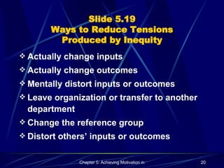 Slide 5.19 Ways to Reduce Tensions Produced by Inequity Actually change inputs Actually change outcomes Mentally distort inputs or outcomes Leave organization or transfer to another department Change the reference group Distort others’ inputs or outcomes 
