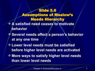 Slide 5.6 Assumptions of Maslow’s Needs Hierarchy A satisfied need ceases to motivate behavior Several needs affect a person’s behavior at any one time Lower level needs must be satisfied before higher level needs are activated More ways to satisfy higher level needs than lower level needs 
